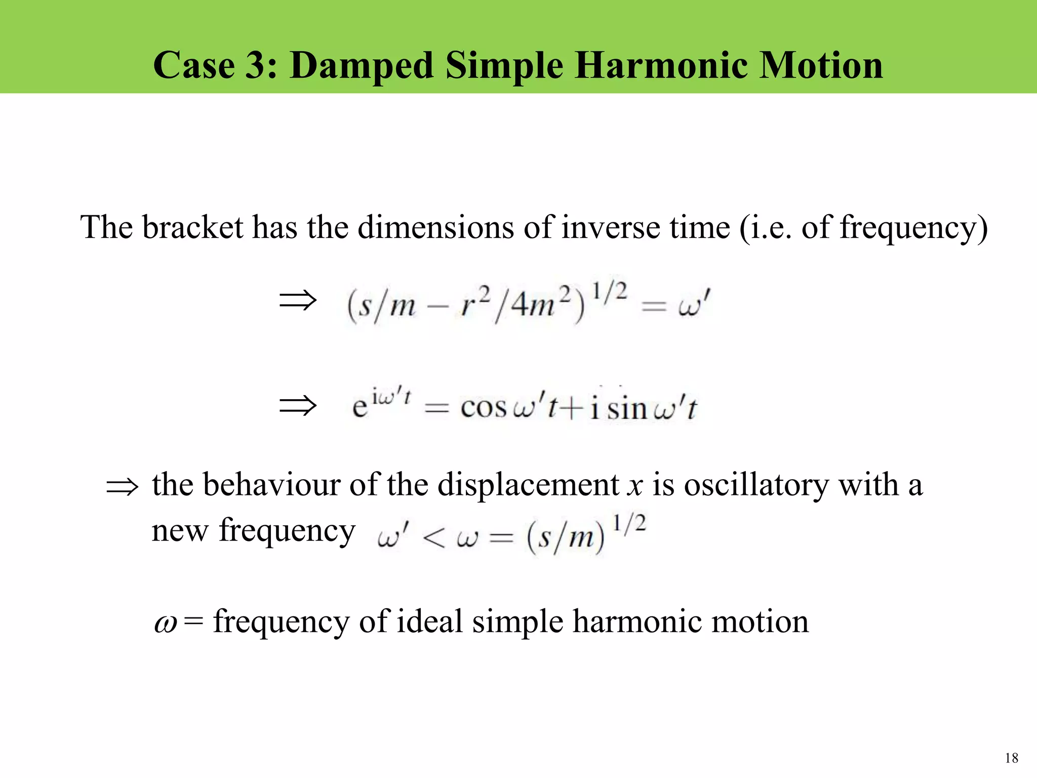 18
Topic 1-2 Damped SHMUEEP1033 Oscillations and Waves
The bracket has the dimensions of inverse time (i.e. of frequency)

 the behaviour of the displacement x is oscillatory with a
new frequency
 = frequency of ideal simple harmonic motion

Case 3: Damped Simple Harmonic Motion
 