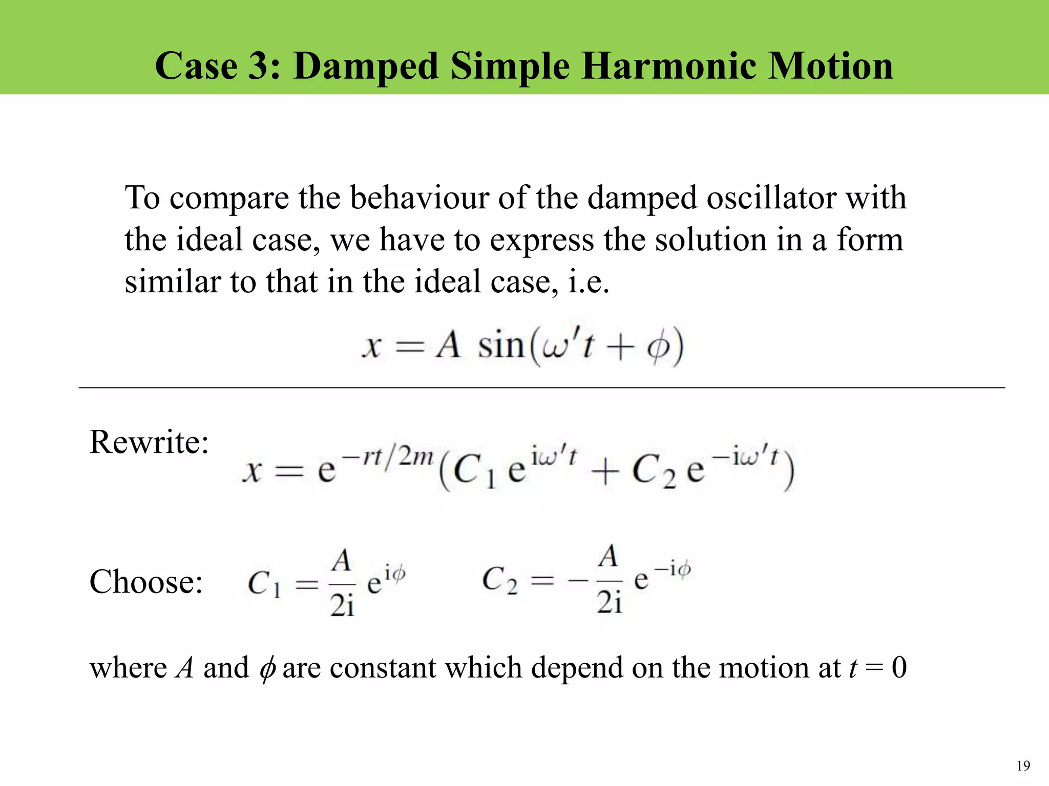 19
Topic 1-2 Damped SHMUEEP1033 Oscillations and Waves
To compare the behaviour of the damped oscillator with
the ideal case, we have to express the solution in a form
similar to that in the ideal case, i.e.
Rewrite:
Choose:
where A and  are constant which depend on the motion at t = 0
Case 3: Damped Simple Harmonic Motion
 