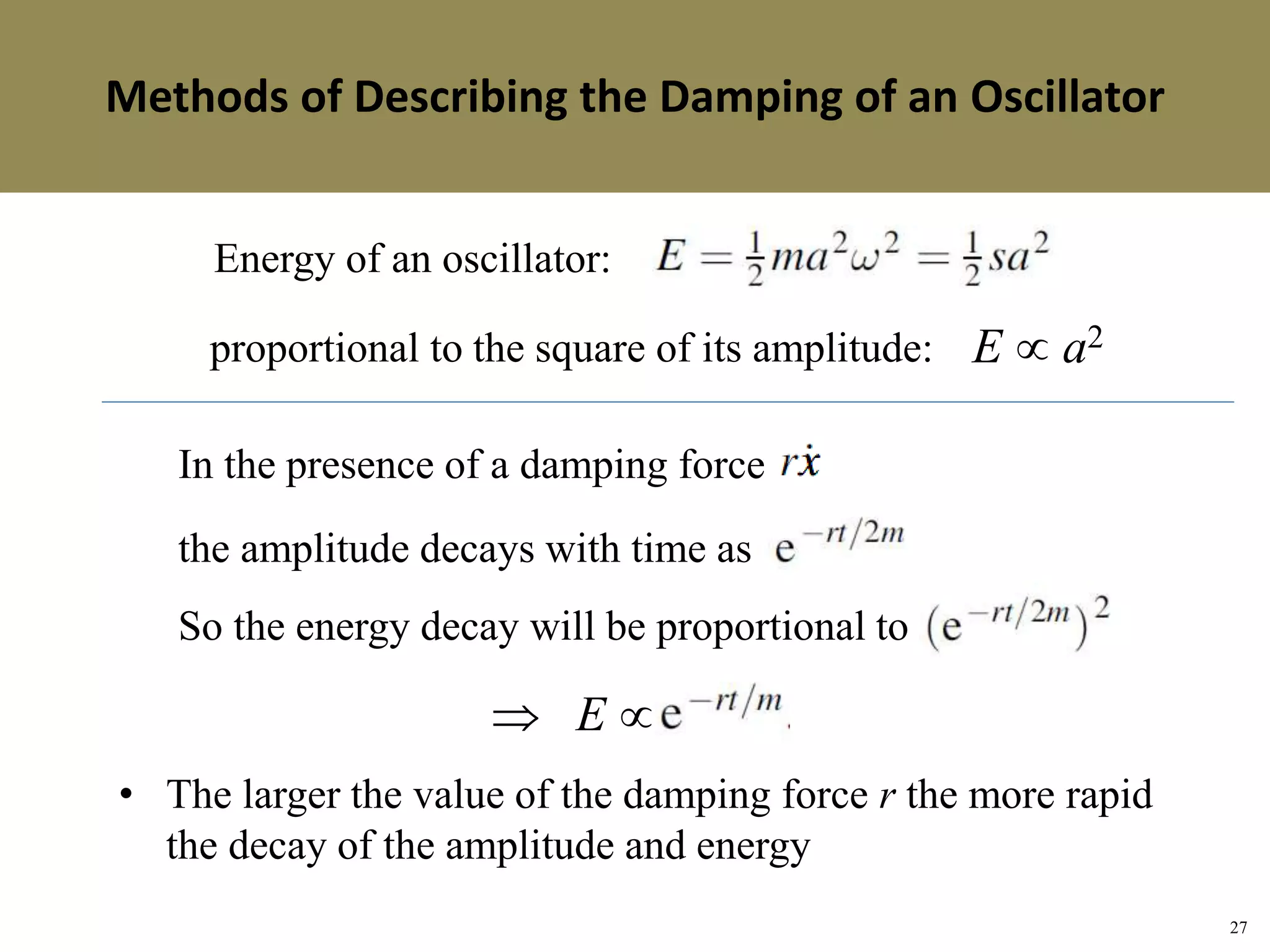 27
Topic 1-2 Damped SHMUEEP1033 Oscillations and Waves
Energy of an oscillator:
E  a2proportional to the square of its amplitude:
In the presence of a damping force
the amplitude decays with time as
So the energy decay will be proportional to
E 
• The larger the value of the damping force r the more rapid
the decay of the amplitude and energy
Methods of Describing the Damping of an OscillatorMethods of Describing the Damping of an Oscillator
 