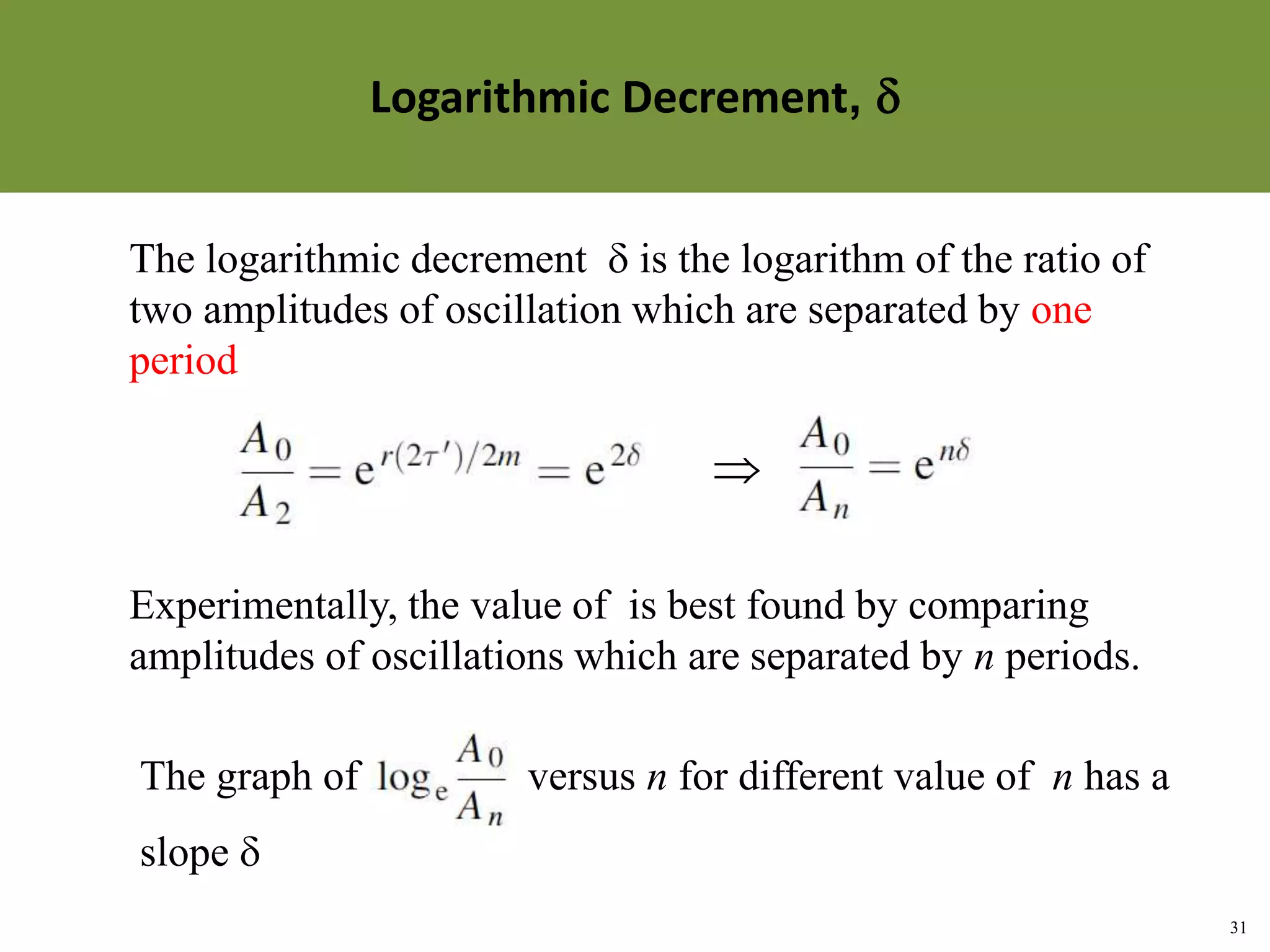 31
Topic 1-2 Damped SHMUEEP1033 Oscillations and Waves
The logarithmic decrement  is the logarithm of the ratio of
two amplitudes of oscillation which are separated by one
period

Experimentally, the value of is best found by comparing
amplitudes of oscillations which are separated by n periods.
The graph of versus n for different value of n has a
slope 
Methods of Describing the Damping of an Oscillator
Logarithmic Decrement, 
 