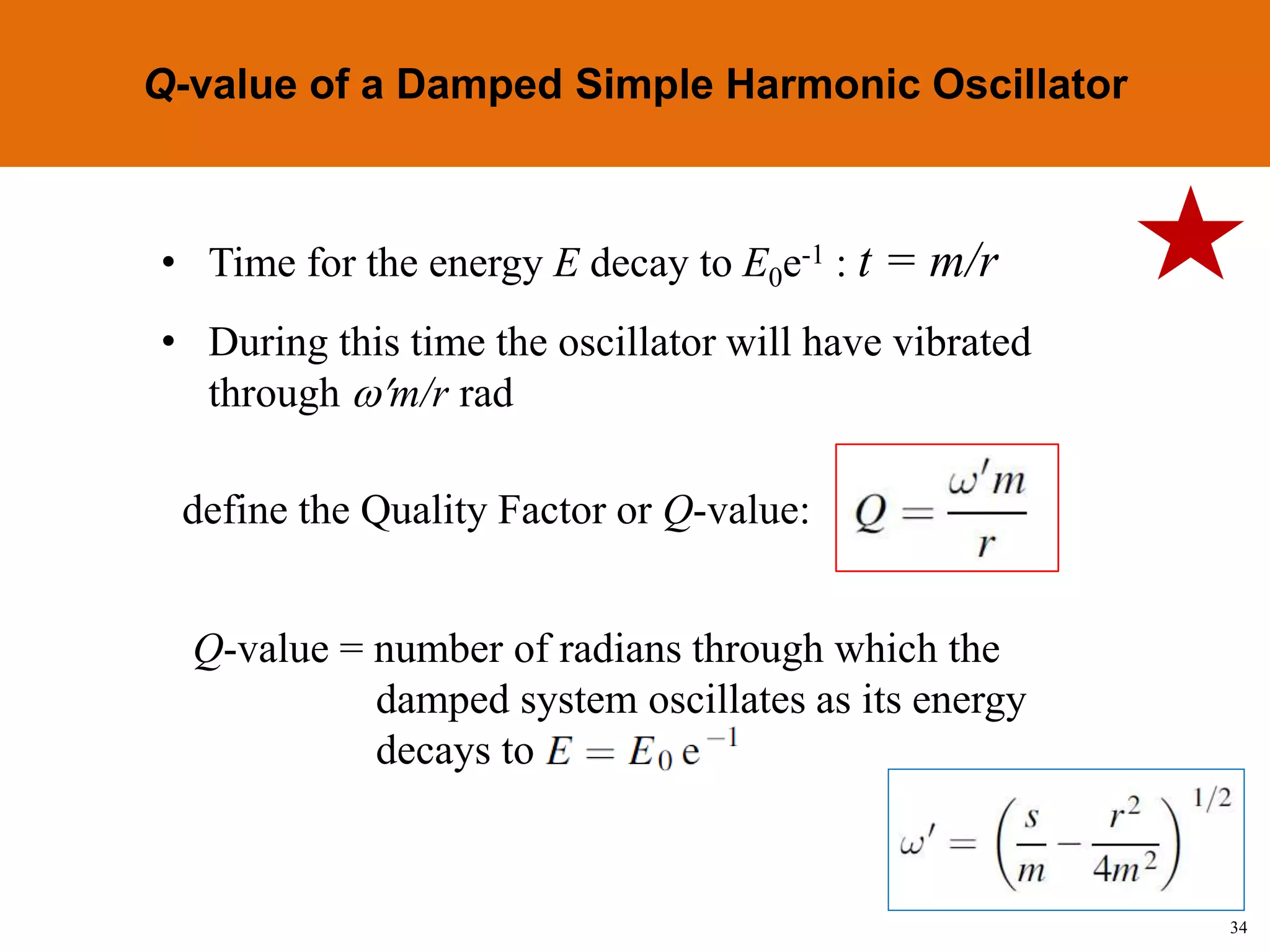 34
Topic 1-2 Damped SHMUEEP1033 Oscillations and Waves
• Time for the energy E decay to E0e-1 : t = m/r
• During this time the oscillator will have vibrated
through m/r rad
define the Quality Factor or Q-value:
Q-value = number of radians through which the
damped system oscillates as its energy
decays to
Q-value of a Damped Simple Harmonic Oscillator
 