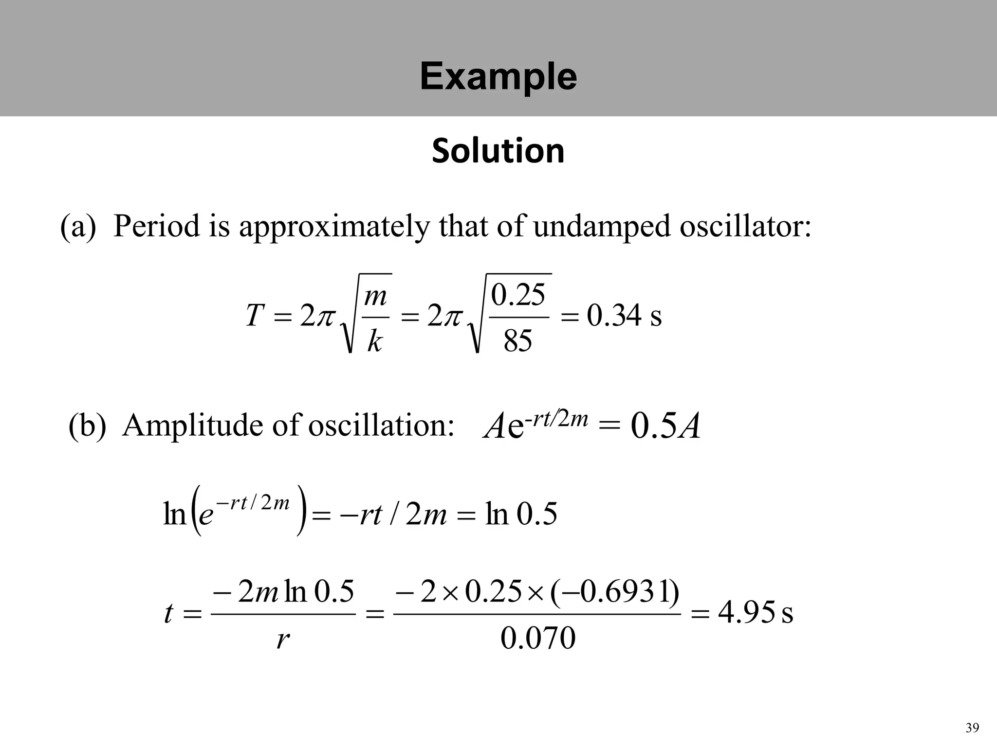 39
Topic 1-2 Damped SHMUEEP1033 Oscillations and Waves
Solution
(a) Period is approximately that of undamped oscillator:
s34.0
85
25.0
22  
k
m
T
  5.0ln2/ln 2/

mrte mrt
(b) Amplitude of oscillation: Ae-rt/2m = 0.5A
s95.4
070.0
)6931.0(25.025.0ln2





r
m
t
Example
 
