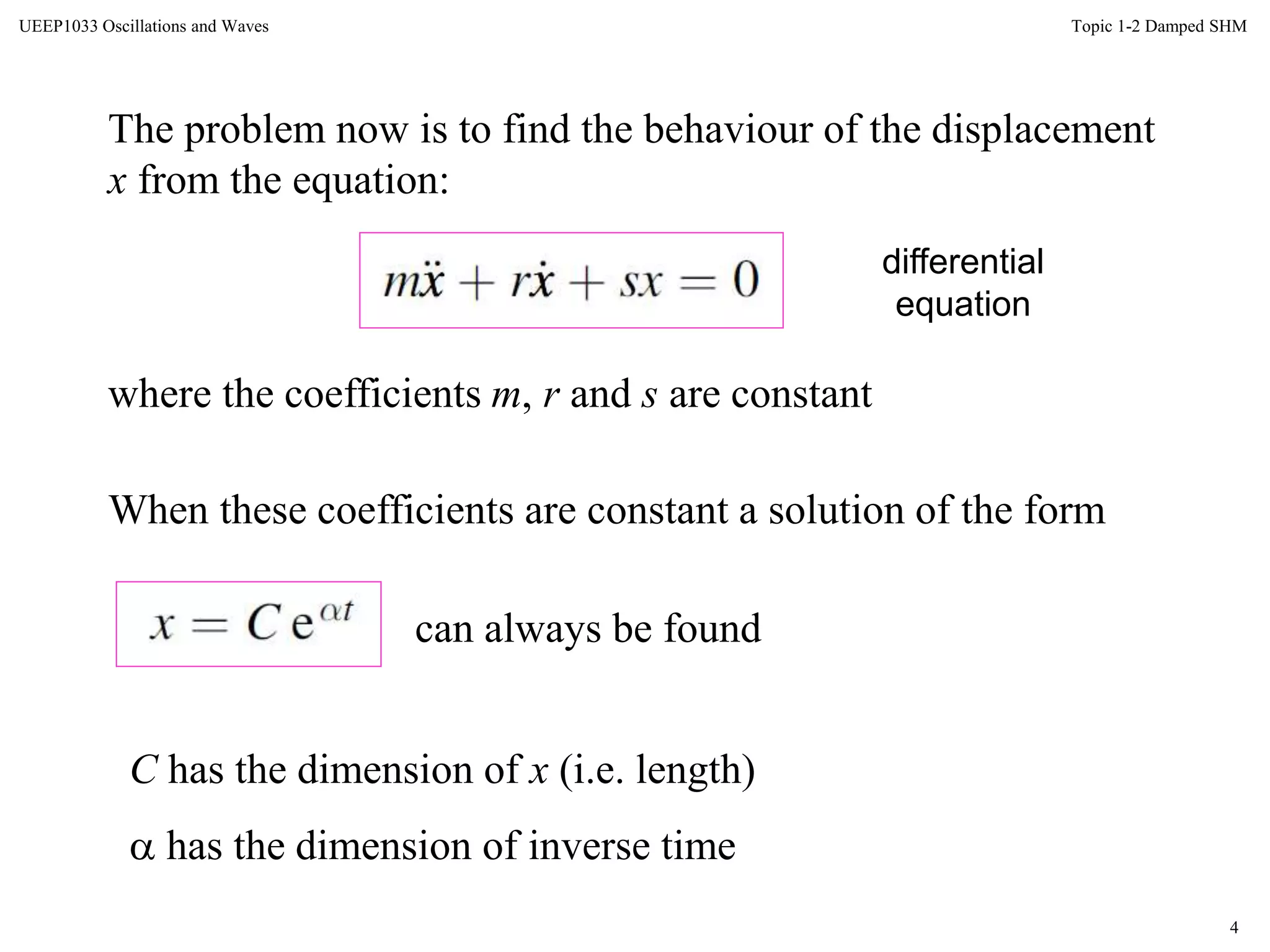 4
Topic 1-2 Damped SHMUEEP1033 Oscillations and Waves
The problem now is to find the behaviour of the displacement
x from the equation:
where the coefficients m, r and s are constant
When these coefficients are constant a solution of the form
can always be found
C has the dimension of x (i.e. length)
 has the dimension of inverse time
differential
equation
 