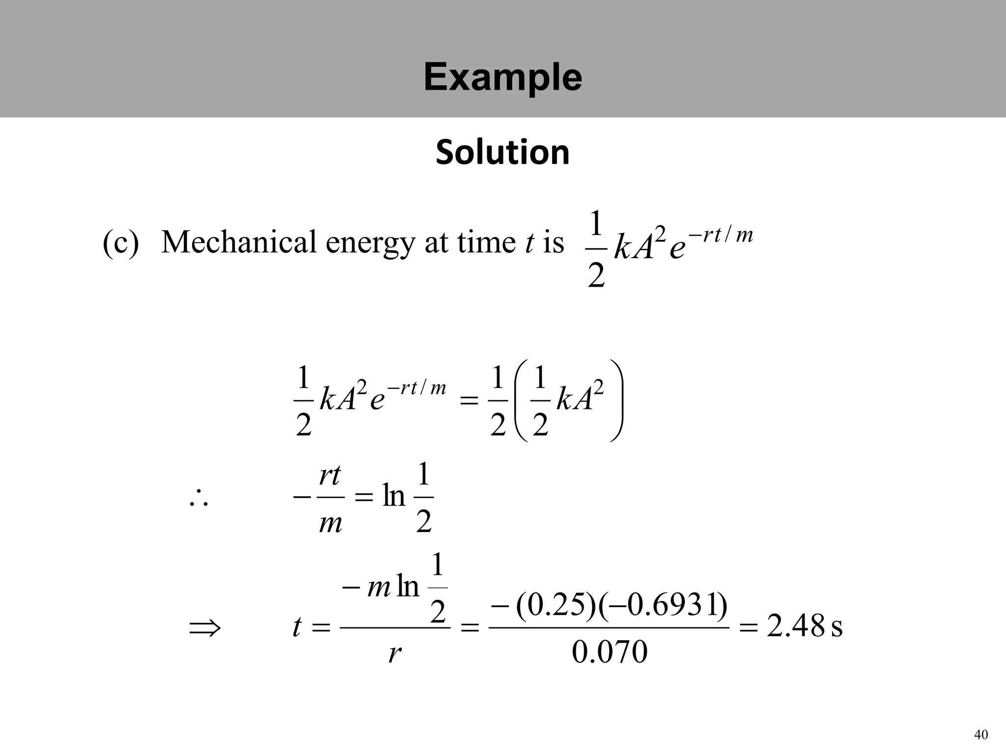 40
Topic 1-2 Damped SHMUEEP1033 Oscillations and Waves
(c) Mechanical energy at time t is mrt
ekA /2
2
1 
s48.2
070.0
)6931.0)(25.0(2
1
ln
2
1
ln
2
1
2
1
2
1 2/2













r
m
t
m
rt
kAekA mrt
Solution
Example
 