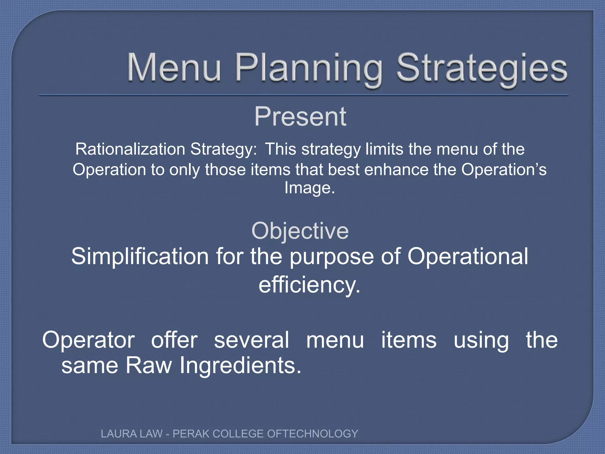 Present
Rationalization Strategy: This strategy limits the menu of the
Operation to only those items that best enhance the Operation’s
Image.
Objective
Simplification for the purpose of Operational
efficiency.
Operator offer several menu items using the
same Raw Ingredients.
LAURA LAW - PERAK COLLEGE OFTECHNOLOGY
 