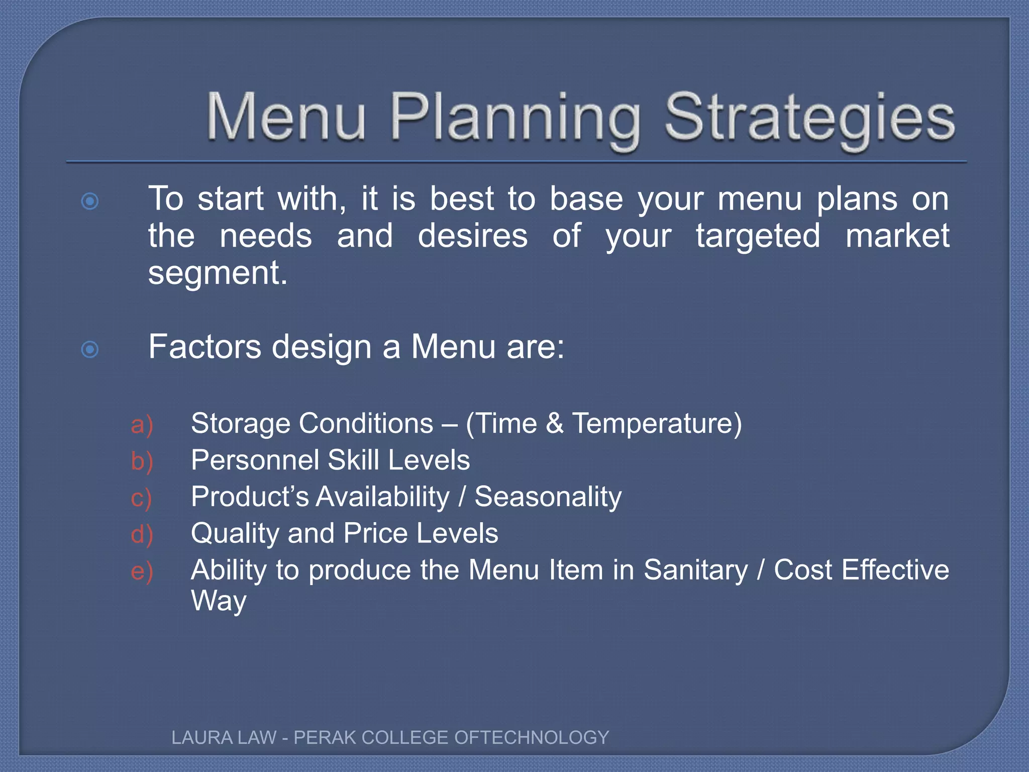  To start with, it is best to base your menu plans on
the needs and desires of your targeted market
segment.
 Factors design a Menu are:
a) Storage Conditions – (Time & Temperature)
b) Personnel Skill Levels
c) Product’s Availability / Seasonality
d) Quality and Price Levels
e) Ability to produce the Menu Item in Sanitary / Cost Effective
Way
LAURA LAW - PERAK COLLEGE OFTECHNOLOGY
 