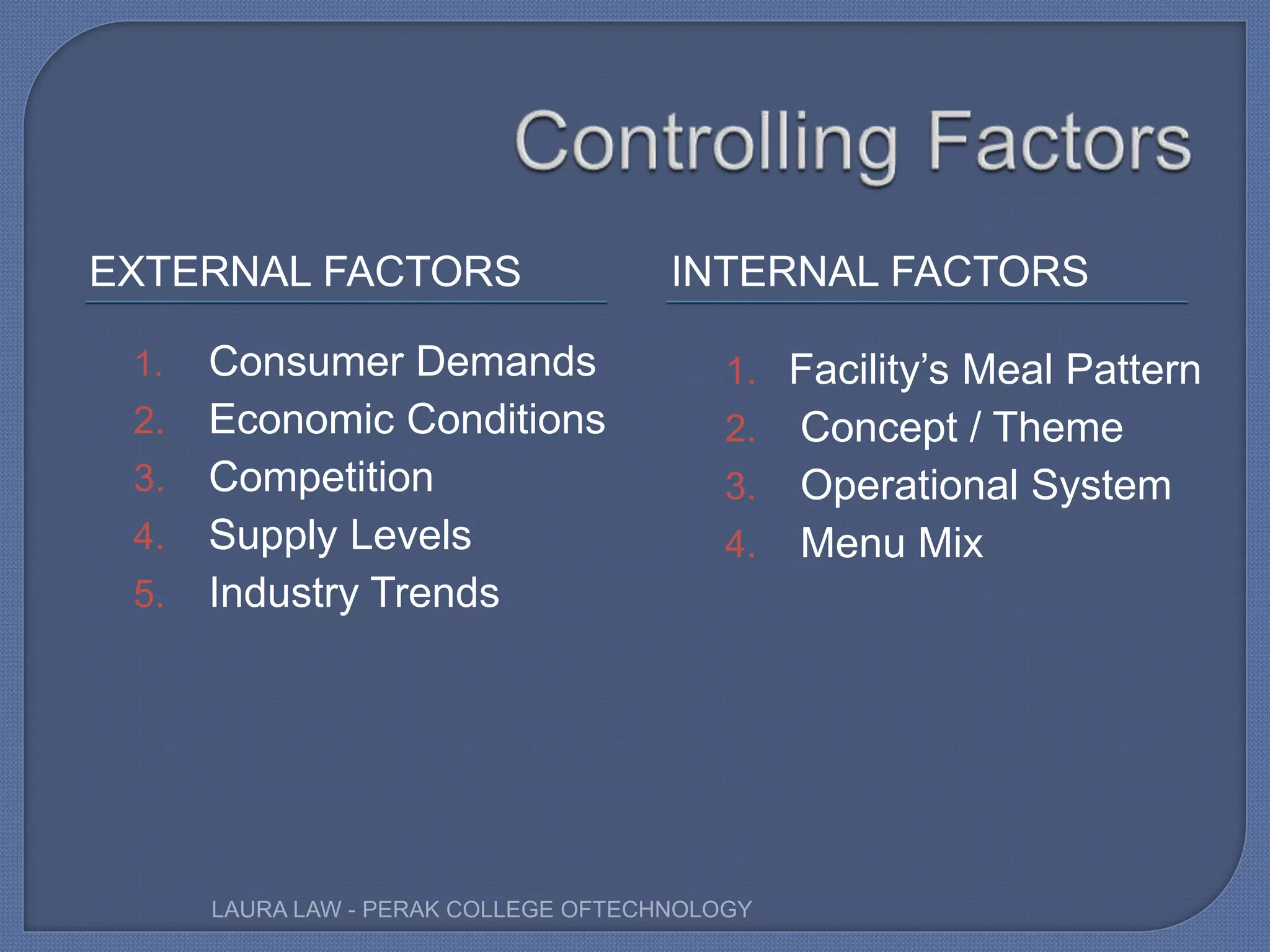 EXTERNAL FACTORS INTERNAL FACTORS
1. Consumer Demands
2. Economic Conditions
3. Competition
4. Supply Levels
5. Industry Trends
1. Facility’s Meal Pattern
2. Concept / Theme
3. Operational System
4. Menu Mix
LAURA LAW - PERAK COLLEGE OFTECHNOLOGY
 
