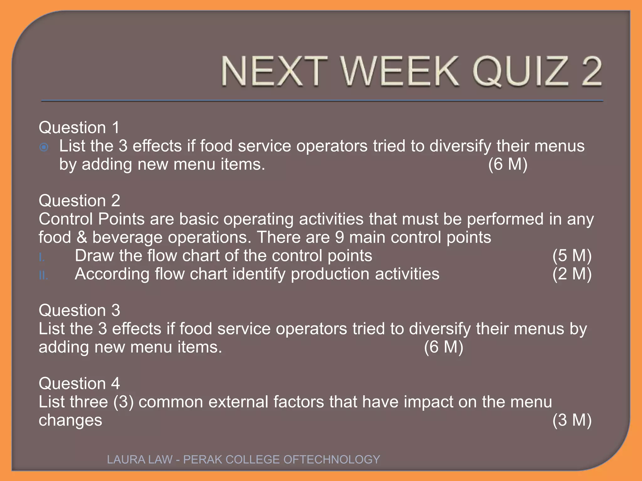 Question 1
 List the 3 effects if food service operators tried to diversify their menus
by adding new menu items. (6 M)
Question 2
Control Points are basic operating activities that must be performed in any
food & beverage operations. There are 9 main control points
I. Draw the flow chart of the control points (5 M)
II. According flow chart identify production activities (2 M)
Question 3
List the 3 effects if food service operators tried to diversify their menus by
adding new menu items. (6 M)
Question 4
List three (3) common external factors that have impact on the menu
changes (3 M)
LAURA LAW - PERAK COLLEGE OFTECHNOLOGY
 