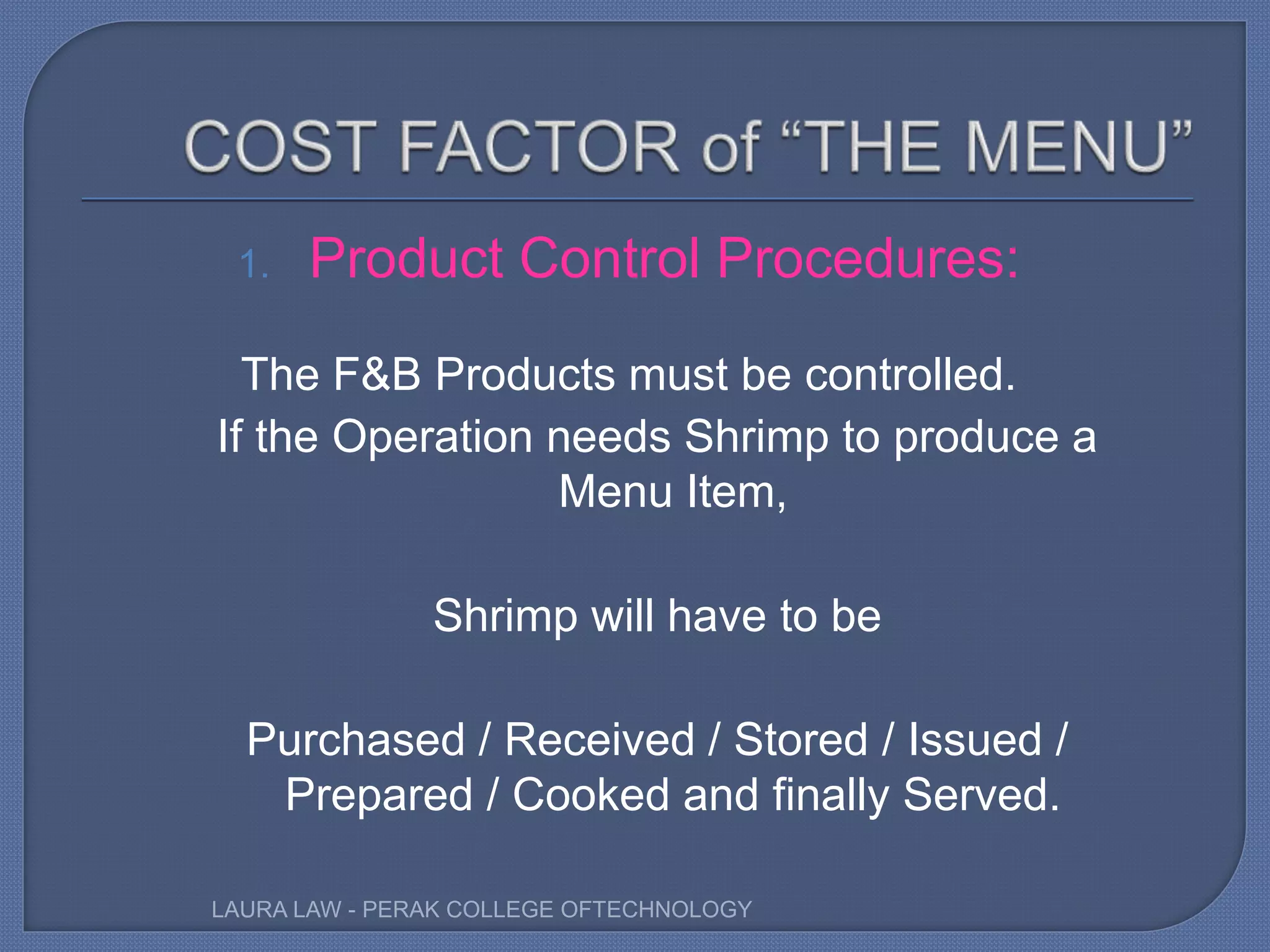 1. Product Control Procedures:
The F&B Products must be controlled.
If the Operation needs Shrimp to produce a
Menu Item,
Shrimp will have to be
Purchased / Received / Stored / Issued /
Prepared / Cooked and finally Served.
LAURA LAW - PERAK COLLEGE OFTECHNOLOGY
 