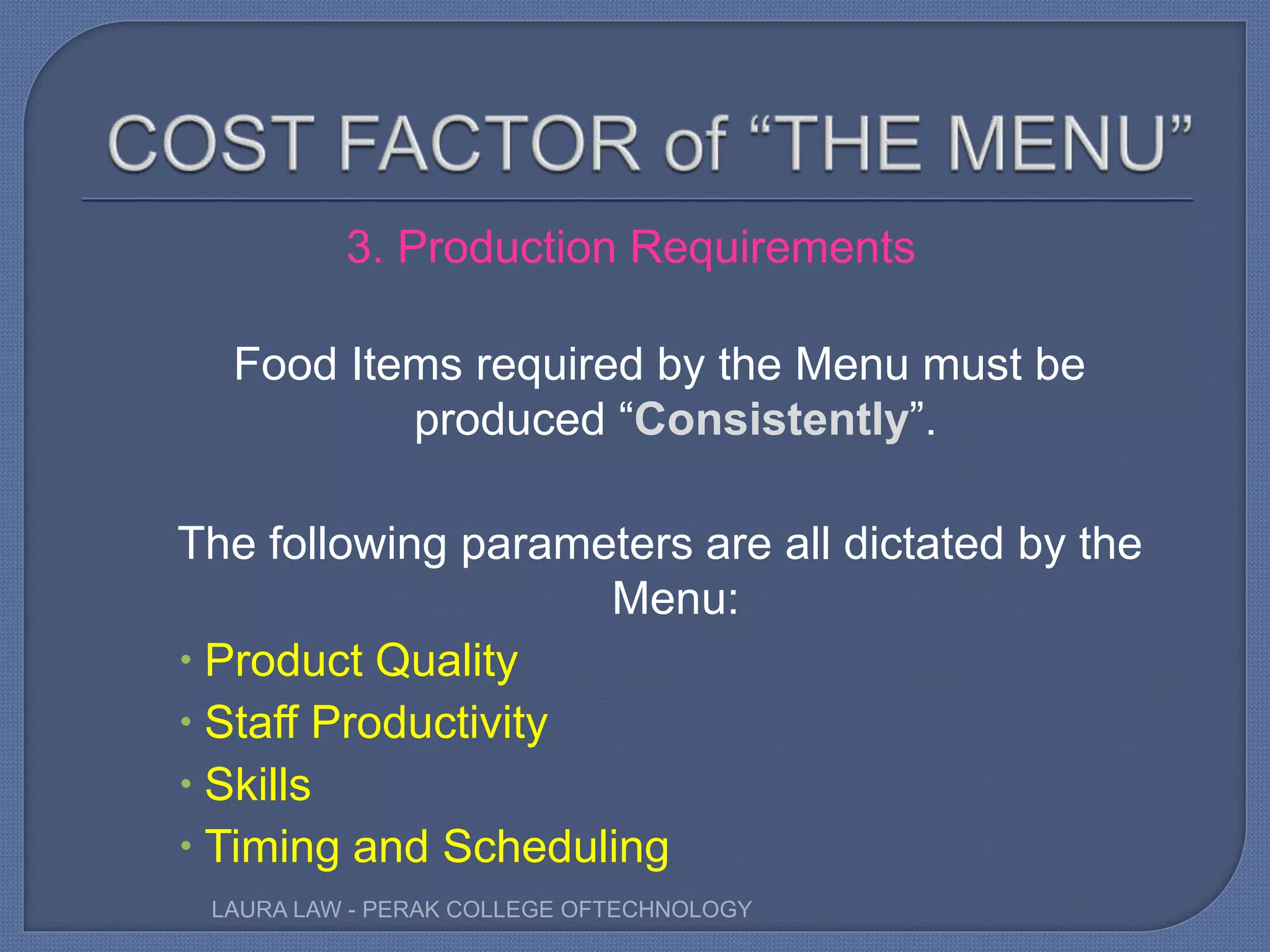 3. Production Requirements
Food Items required by the Menu must be
produced “Consistently”.
The following parameters are all dictated by the
Menu:
 Product Quality
 Staff Productivity
 Skills
 Timing and Scheduling
LAURA LAW - PERAK COLLEGE OFTECHNOLOGY
 