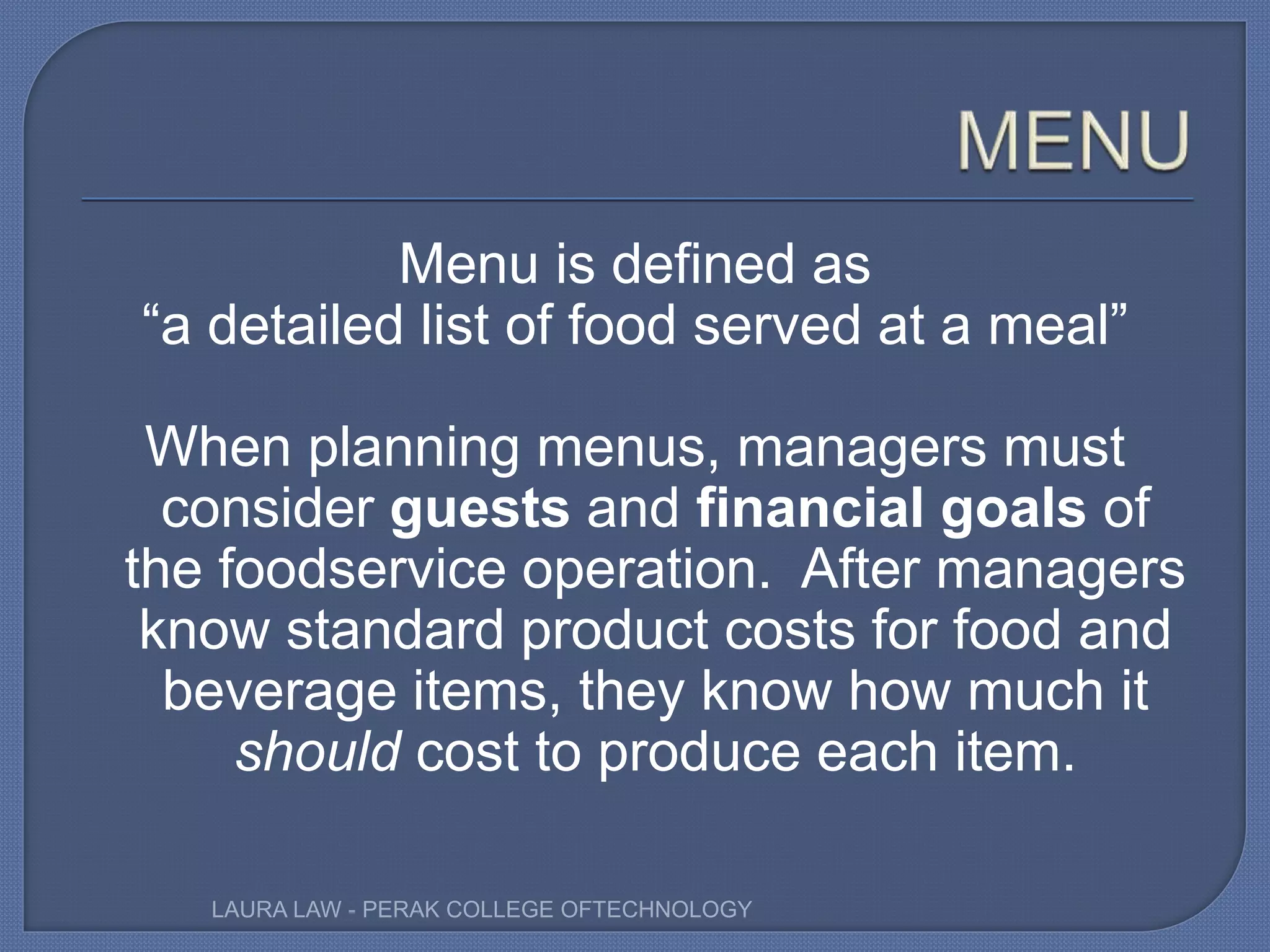 Menu is defined as
“a detailed list of food served at a meal”
When planning menus, managers must
consider guests and financial goals of
the foodservice operation. After managers
know standard product costs for food and
beverage items, they know how much it
should cost to produce each item.
LAURA LAW - PERAK COLLEGE OFTECHNOLOGY
 