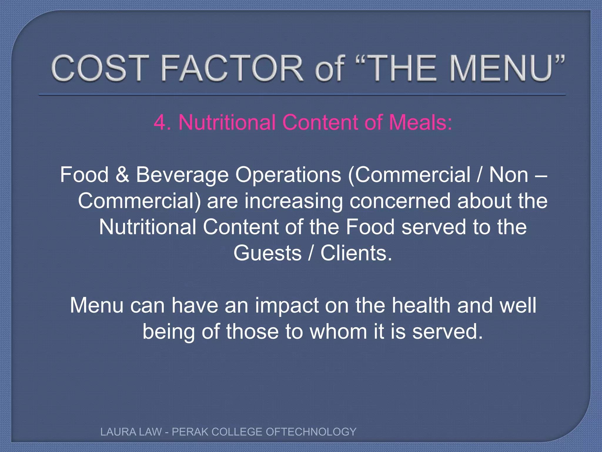 4. Nutritional Content of Meals:
Food & Beverage Operations (Commercial / Non –
Commercial) are increasing concerned about the
Nutritional Content of the Food served to the
Guests / Clients.
Menu can have an impact on the health and well
being of those to whom it is served.
LAURA LAW - PERAK COLLEGE OFTECHNOLOGY
 
