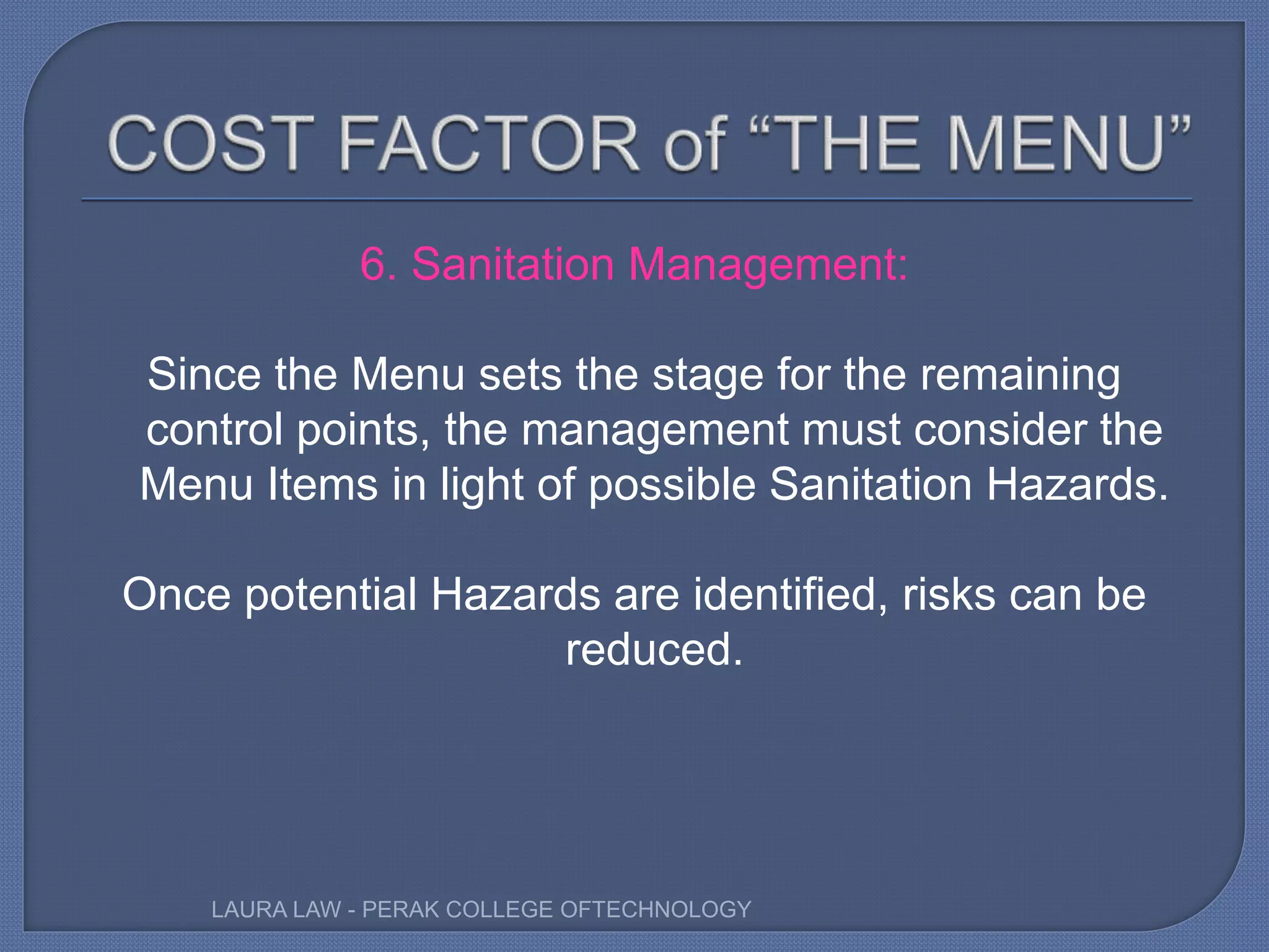 6. Sanitation Management:
Since the Menu sets the stage for the remaining
control points, the management must consider the
Menu Items in light of possible Sanitation Hazards.
Once potential Hazards are identified, risks can be
reduced.
LAURA LAW - PERAK COLLEGE OFTECHNOLOGY
 