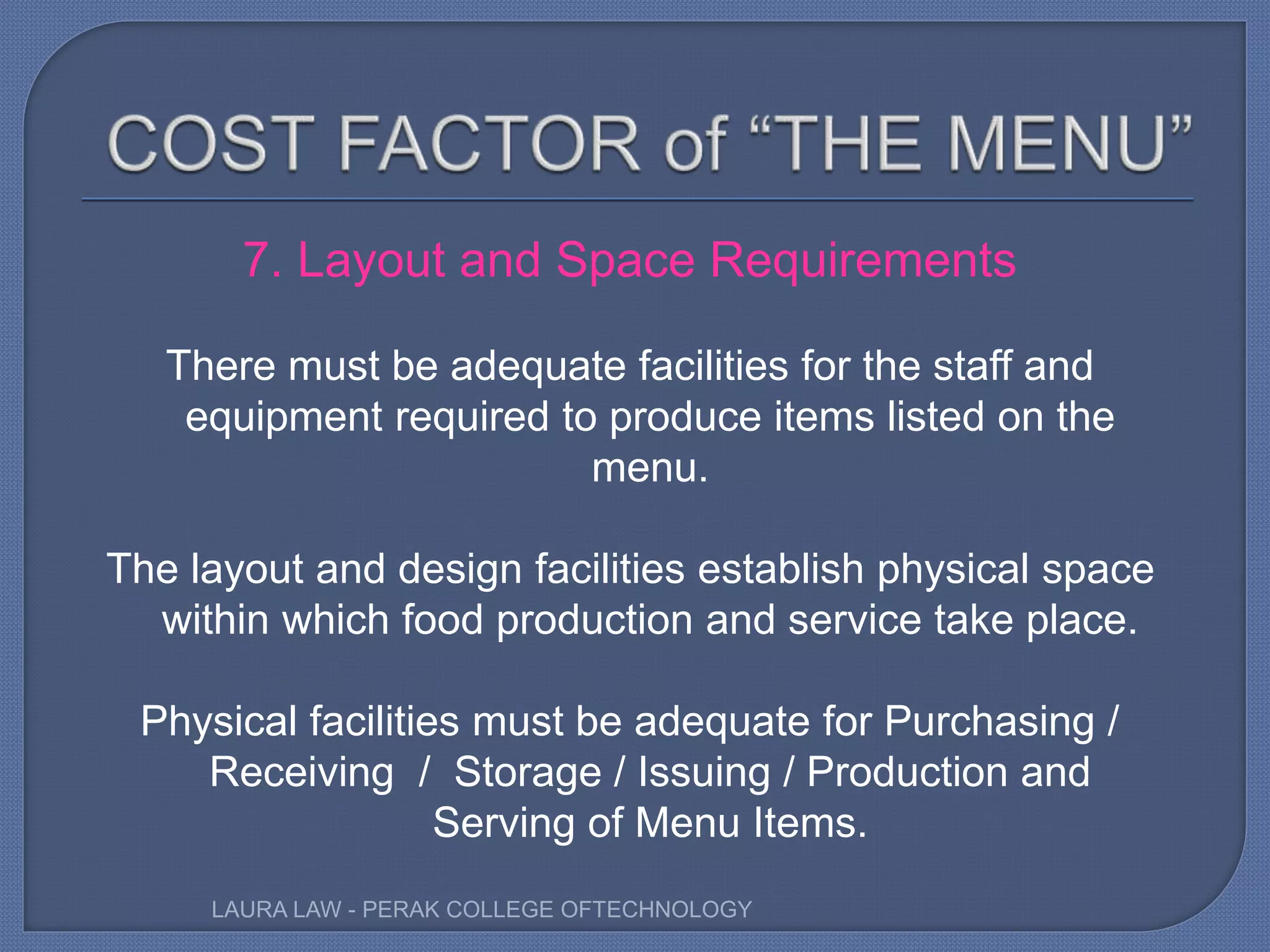 7. Layout and Space Requirements
There must be adequate facilities for the staff and
equipment required to produce items listed on the
menu.
The layout and design facilities establish physical space
within which food production and service take place.
Physical facilities must be adequate for Purchasing /
Receiving / Storage / Issuing / Production and
Serving of Menu Items.
LAURA LAW - PERAK COLLEGE OFTECHNOLOGY
 
