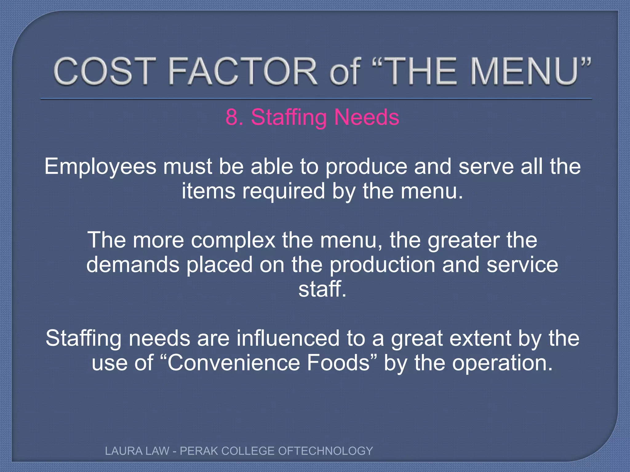 8. Staffing Needs
Employees must be able to produce and serve all the
items required by the menu.
The more complex the menu, the greater the
demands placed on the production and service
staff.
Staffing needs are influenced to a great extent by the
use of “Convenience Foods” by the operation.
LAURA LAW - PERAK COLLEGE OFTECHNOLOGY
 