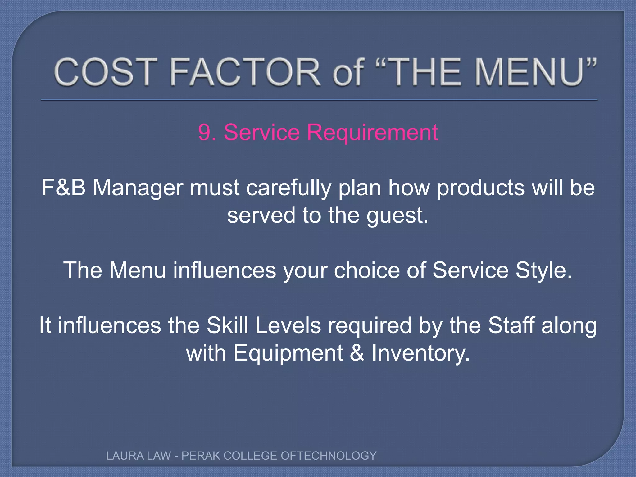 9. Service Requirement
F&B Manager must carefully plan how products will be
served to the guest.
The Menu influences your choice of Service Style.
It influences the Skill Levels required by the Staff along
with Equipment & Inventory.
LAURA LAW - PERAK COLLEGE OFTECHNOLOGY
 