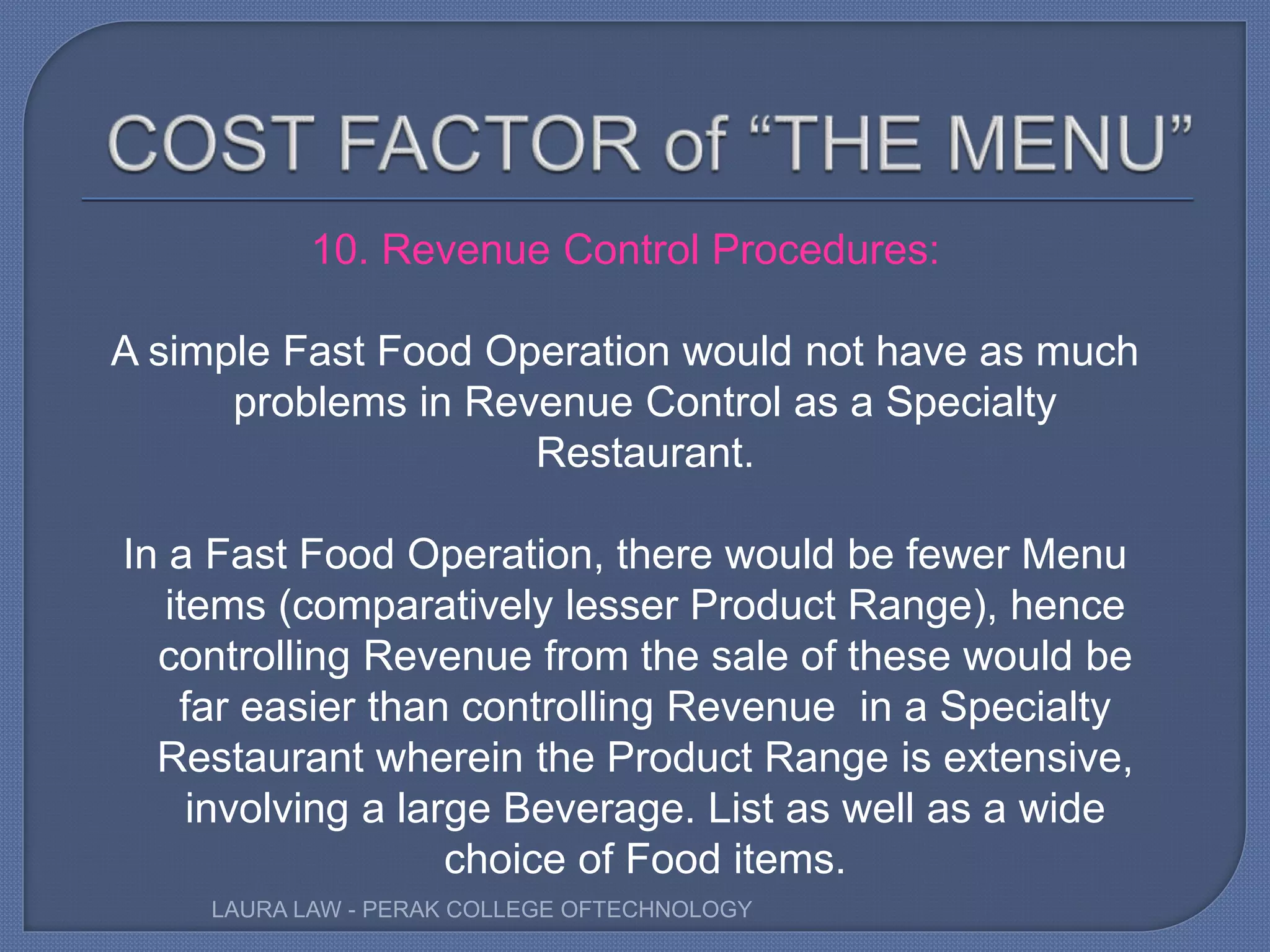 10. Revenue Control Procedures:
A simple Fast Food Operation would not have as much
problems in Revenue Control as a Specialty
Restaurant.
In a Fast Food Operation, there would be fewer Menu
items (comparatively lesser Product Range), hence
controlling Revenue from the sale of these would be
far easier than controlling Revenue in a Specialty
Restaurant wherein the Product Range is extensive,
involving a large Beverage. List as well as a wide
choice of Food items.
LAURA LAW - PERAK COLLEGE OFTECHNOLOGY
 