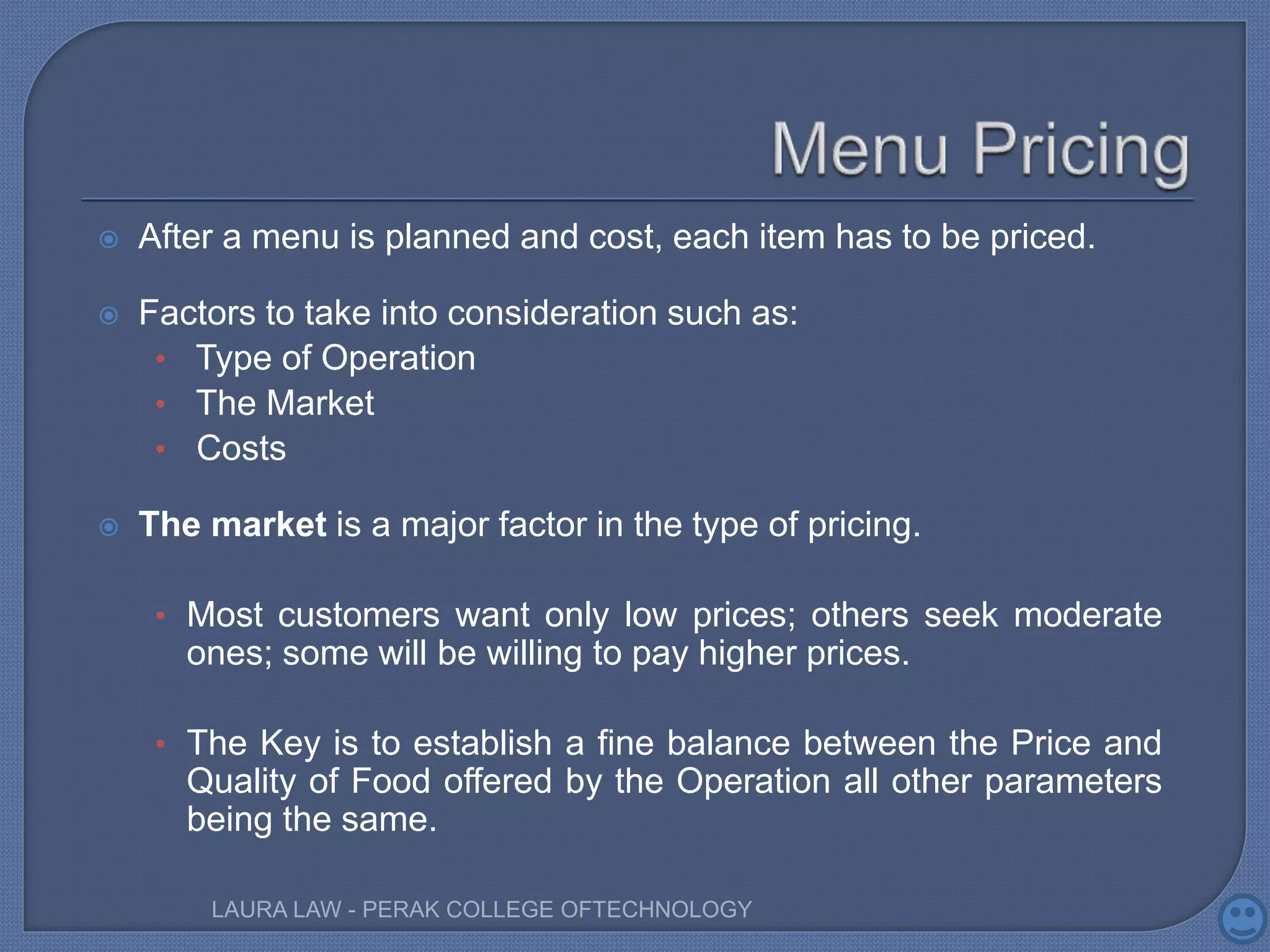  After a menu is planned and cost, each item has to be priced.
 Factors to take into consideration such as:
• Type of Operation
• The Market
• Costs
 The market is a major factor in the type of pricing.
• Most customers want only low prices; others seek moderate
ones; some will be willing to pay higher prices.
• The Key is to establish a fine balance between the Price and
Quality of Food offered by the Operation all other parameters
being the same.
LAURA LAW - PERAK COLLEGE OFTECHNOLOGY
 