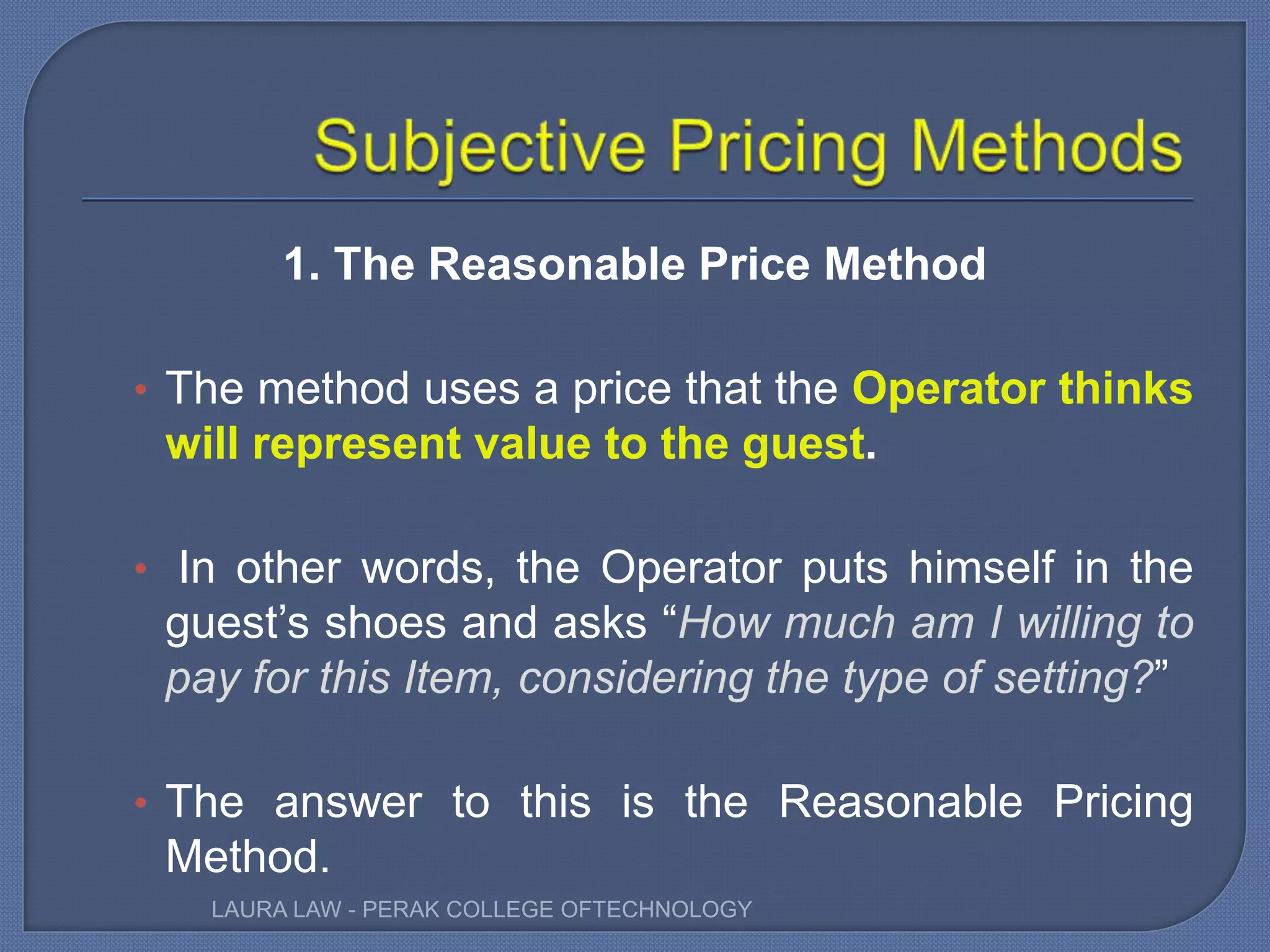 1. The Reasonable Price Method
• The method uses a price that the Operator thinks
will represent value to the guest.
• In other words, the Operator puts himself in the
guest’s shoes and asks “How much am I willing to
pay for this Item, considering the type of setting?”
• The answer to this is the Reasonable Pricing
Method.
LAURA LAW - PERAK COLLEGE OFTECHNOLOGY
 