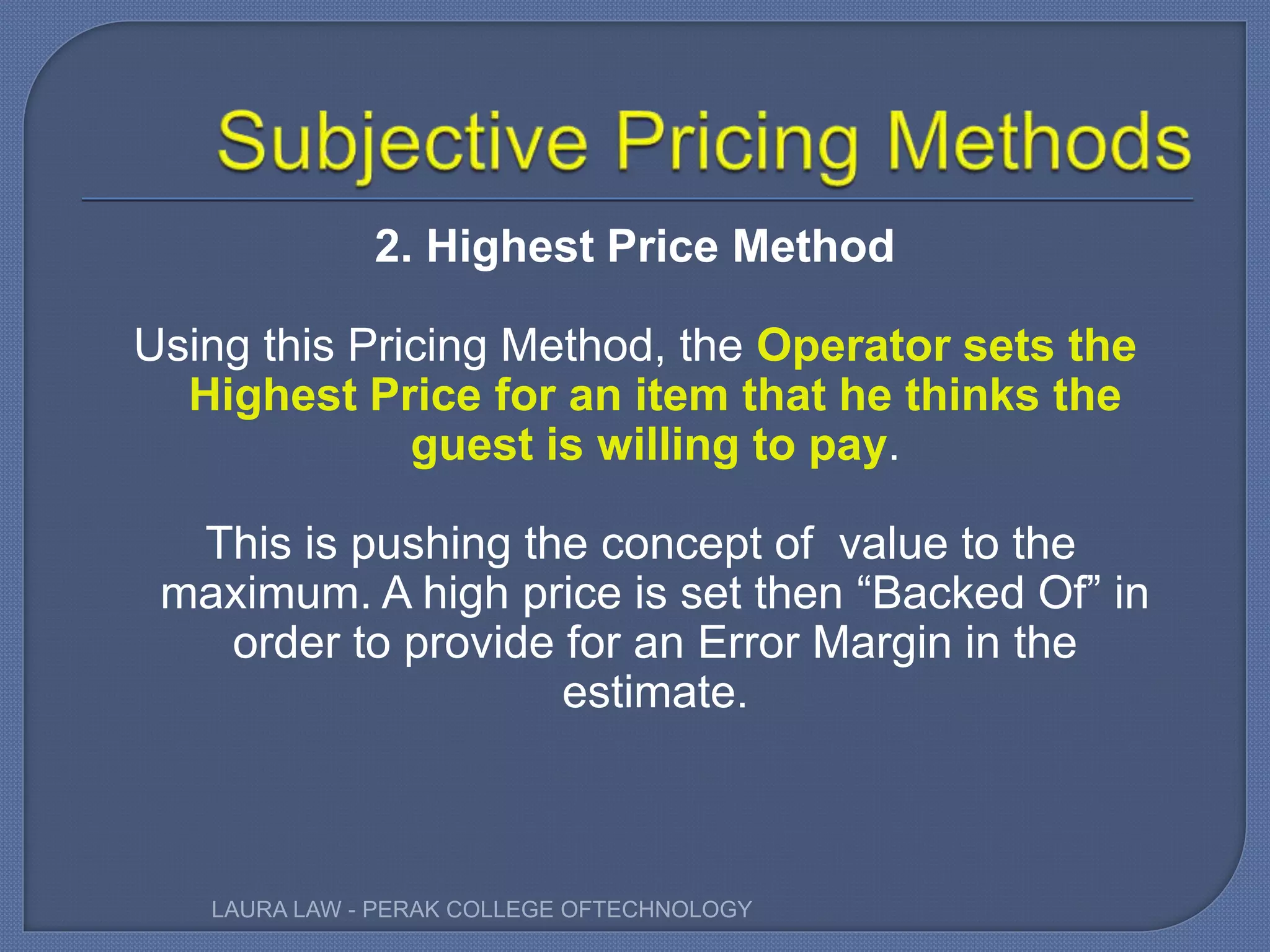 2. Highest Price Method
Using this Pricing Method, the Operator sets the
Highest Price for an item that he thinks the
guest is willing to pay.
This is pushing the concept of value to the
maximum. A high price is set then “Backed Of” in
order to provide for an Error Margin in the
estimate.
LAURA LAW - PERAK COLLEGE OFTECHNOLOGY
 