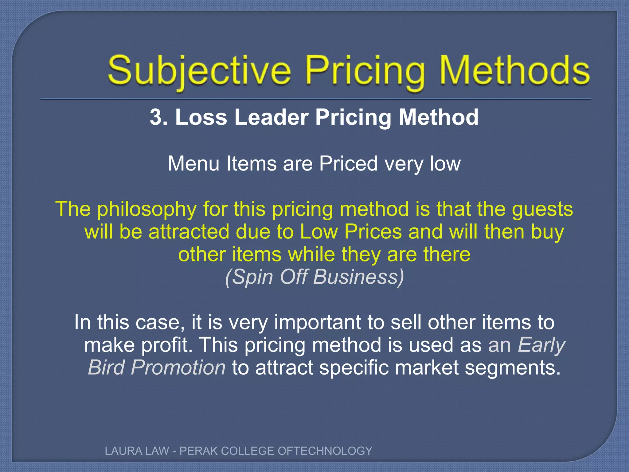 3. Loss Leader Pricing Method
Menu Items are Priced very low
The philosophy for this pricing method is that the guests
will be attracted due to Low Prices and will then buy
other items while they are there
(Spin Off Business)
In this case, it is very important to sell other items to
make profit. This pricing method is used as an Early
Bird Promotion to attract specific market segments.
LAURA LAW - PERAK COLLEGE OFTECHNOLOGY
 