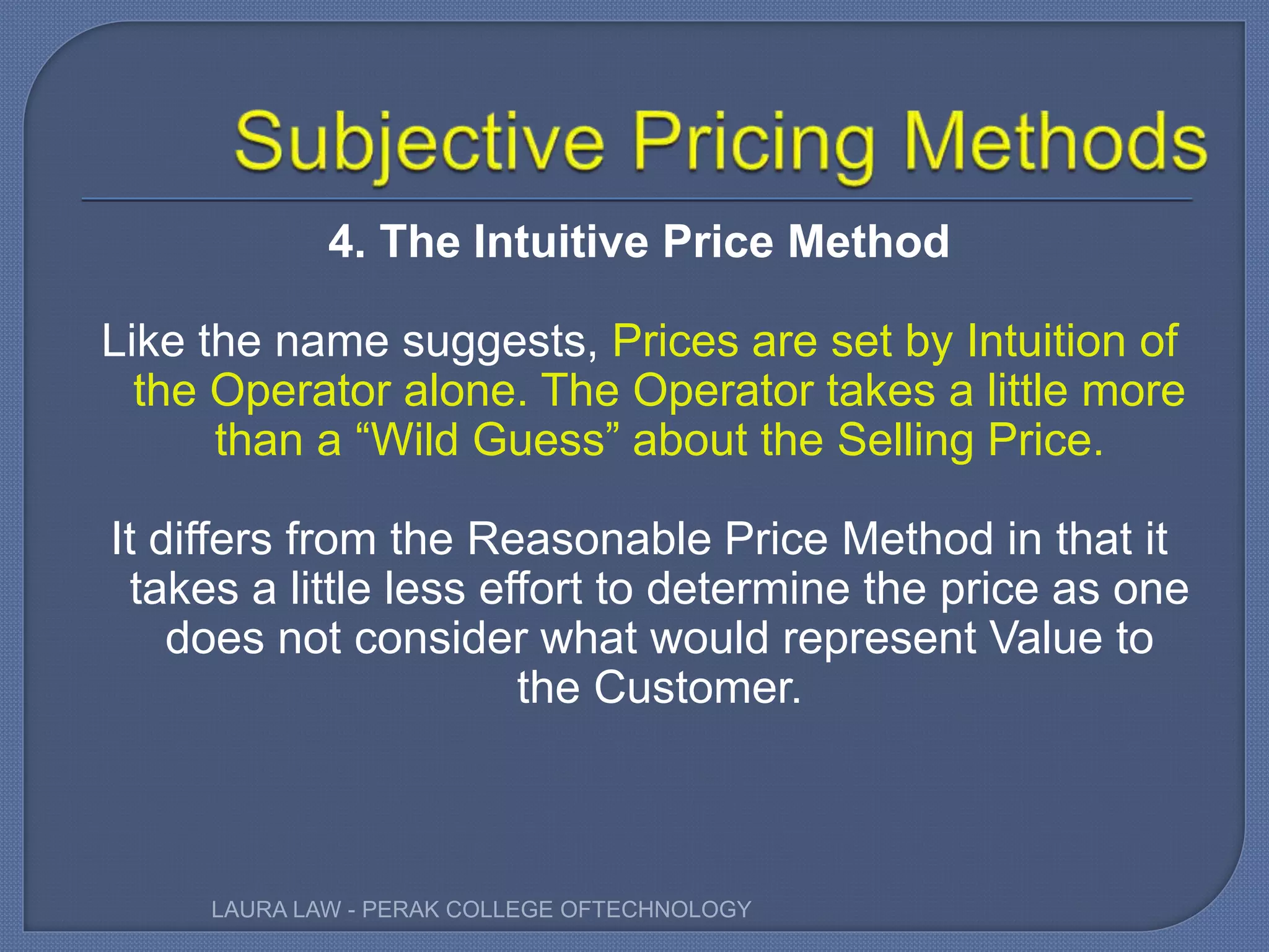 4. The Intuitive Price Method
Like the name suggests, Prices are set by Intuition of
the Operator alone. The Operator takes a little more
than a “Wild Guess” about the Selling Price.
It differs from the Reasonable Price Method in that it
takes a little less effort to determine the price as one
does not consider what would represent Value to
the Customer.
LAURA LAW - PERAK COLLEGE OFTECHNOLOGY
 