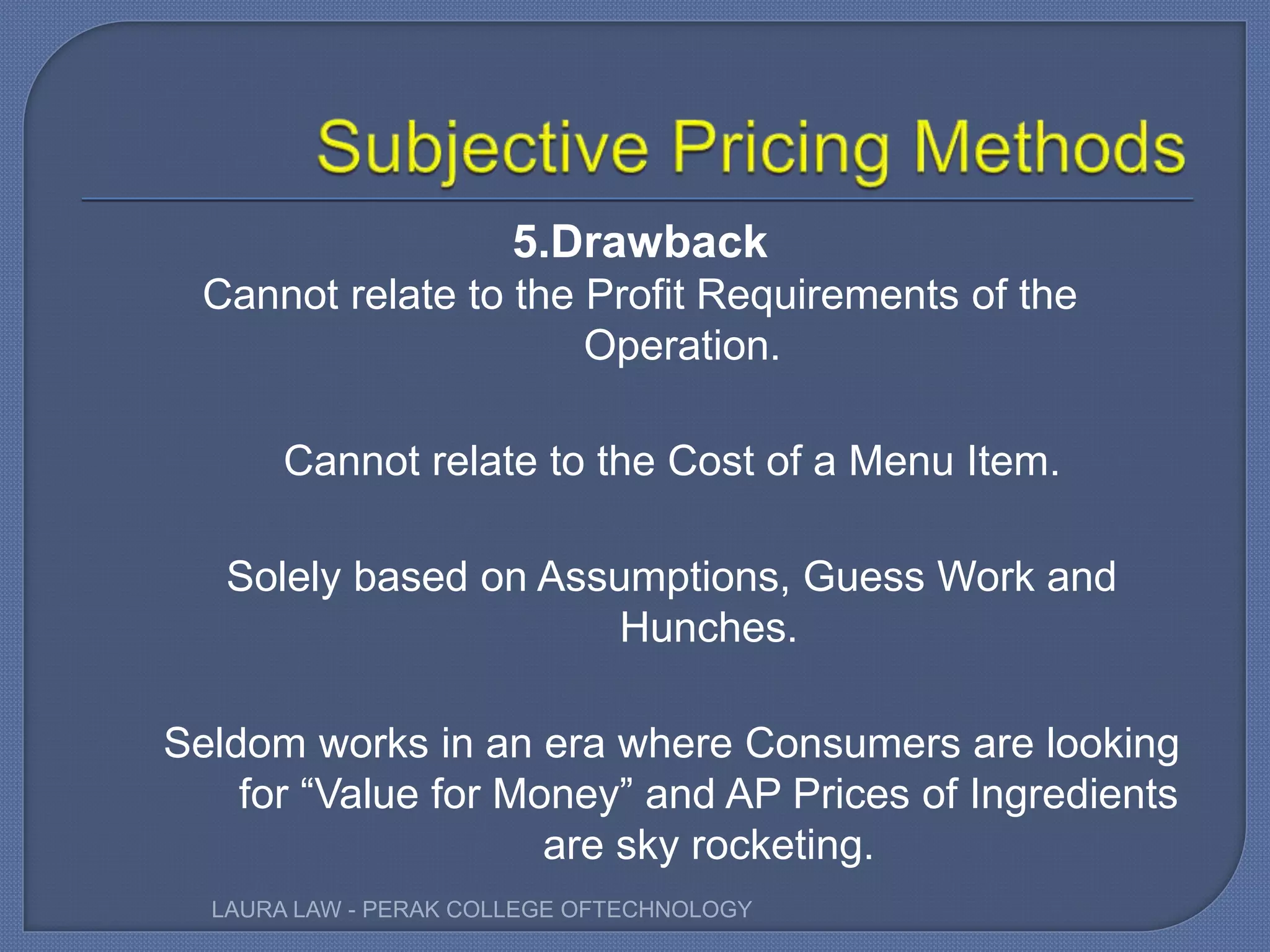 5.Drawback
Cannot relate to the Profit Requirements of the
Operation.
Cannot relate to the Cost of a Menu Item.
Solely based on Assumptions, Guess Work and
Hunches.
Seldom works in an era where Consumers are looking
for “Value for Money” and AP Prices of Ingredients
are sky rocketing.
LAURA LAW - PERAK COLLEGE OFTECHNOLOGY
 