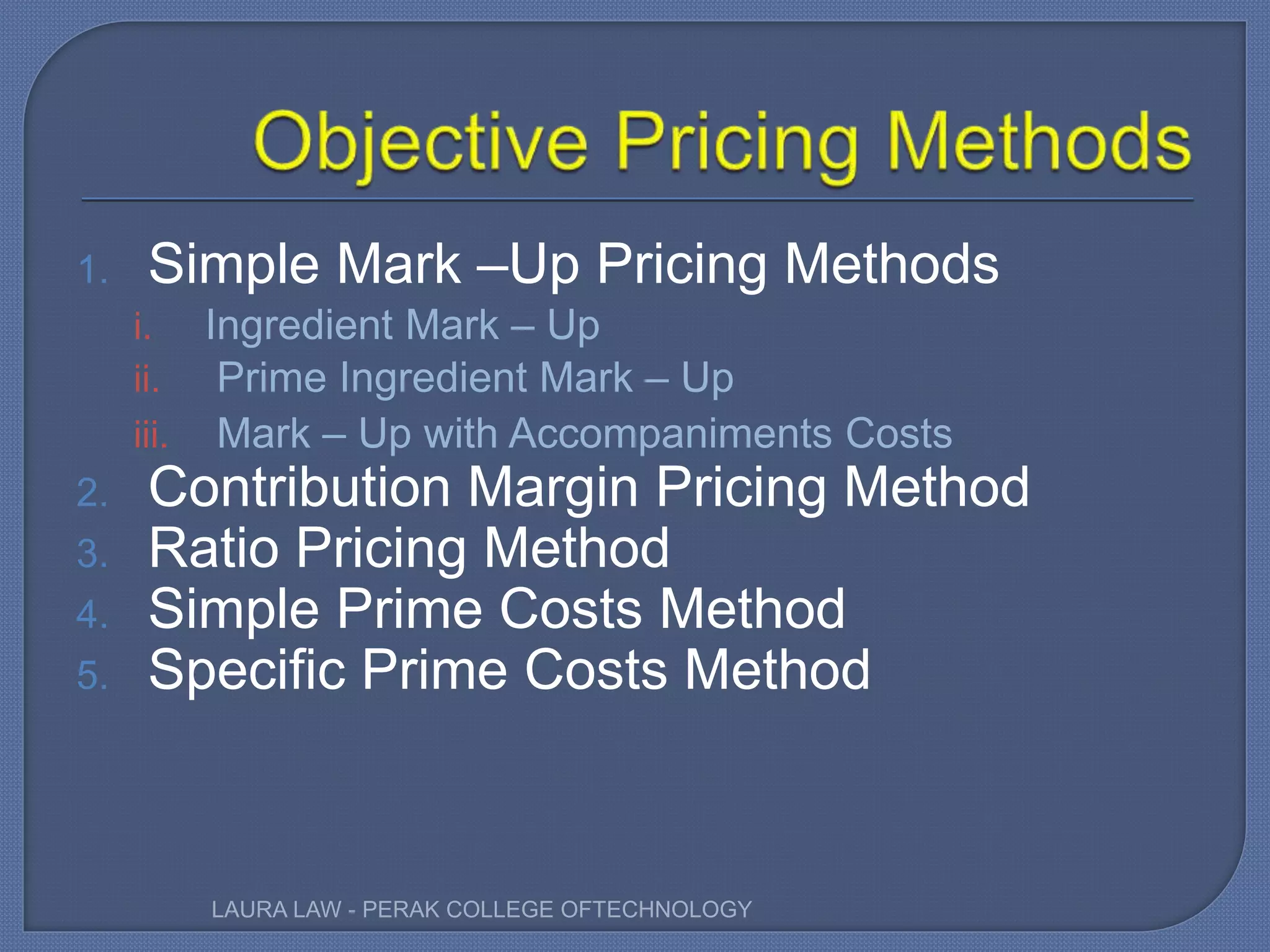 1. Simple Mark –Up Pricing Methods
i. Ingredient Mark – Up
ii. Prime Ingredient Mark – Up
iii. Mark – Up with Accompaniments Costs
2. Contribution Margin Pricing Method
3. Ratio Pricing Method
4. Simple Prime Costs Method
5. Specific Prime Costs Method
LAURA LAW - PERAK COLLEGE OFTECHNOLOGY
 