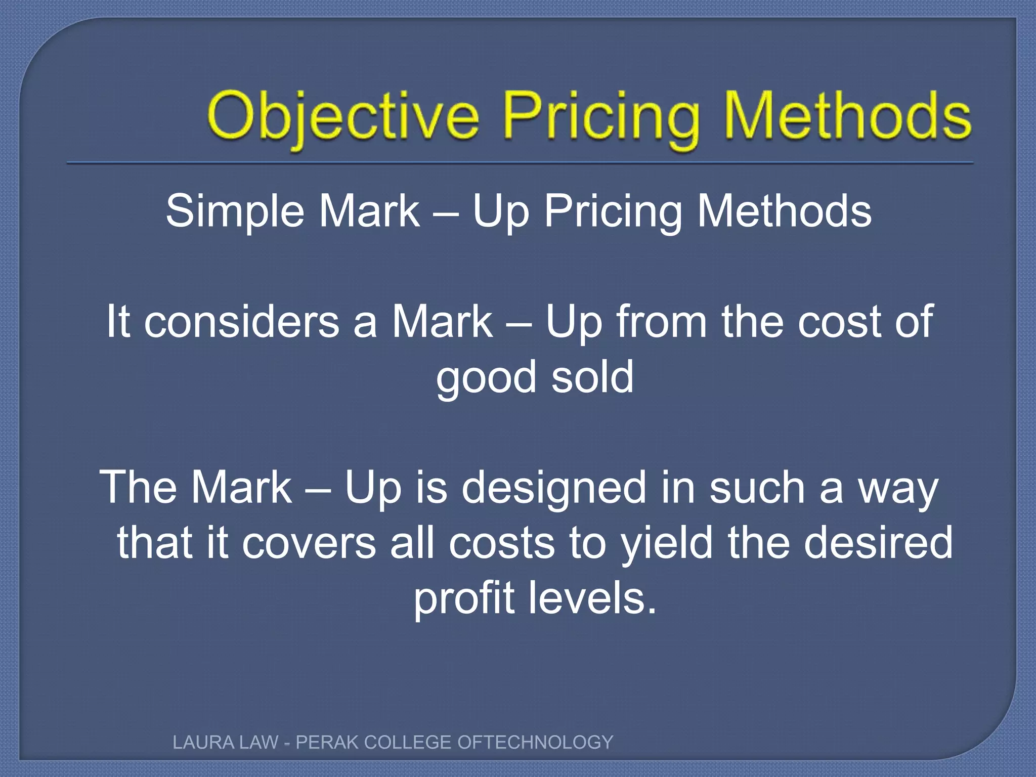 Simple Mark – Up Pricing Methods
It considers a Mark – Up from the cost of
good sold
The Mark – Up is designed in such a way
that it covers all costs to yield the desired
profit levels.
LAURA LAW - PERAK COLLEGE OFTECHNOLOGY
 