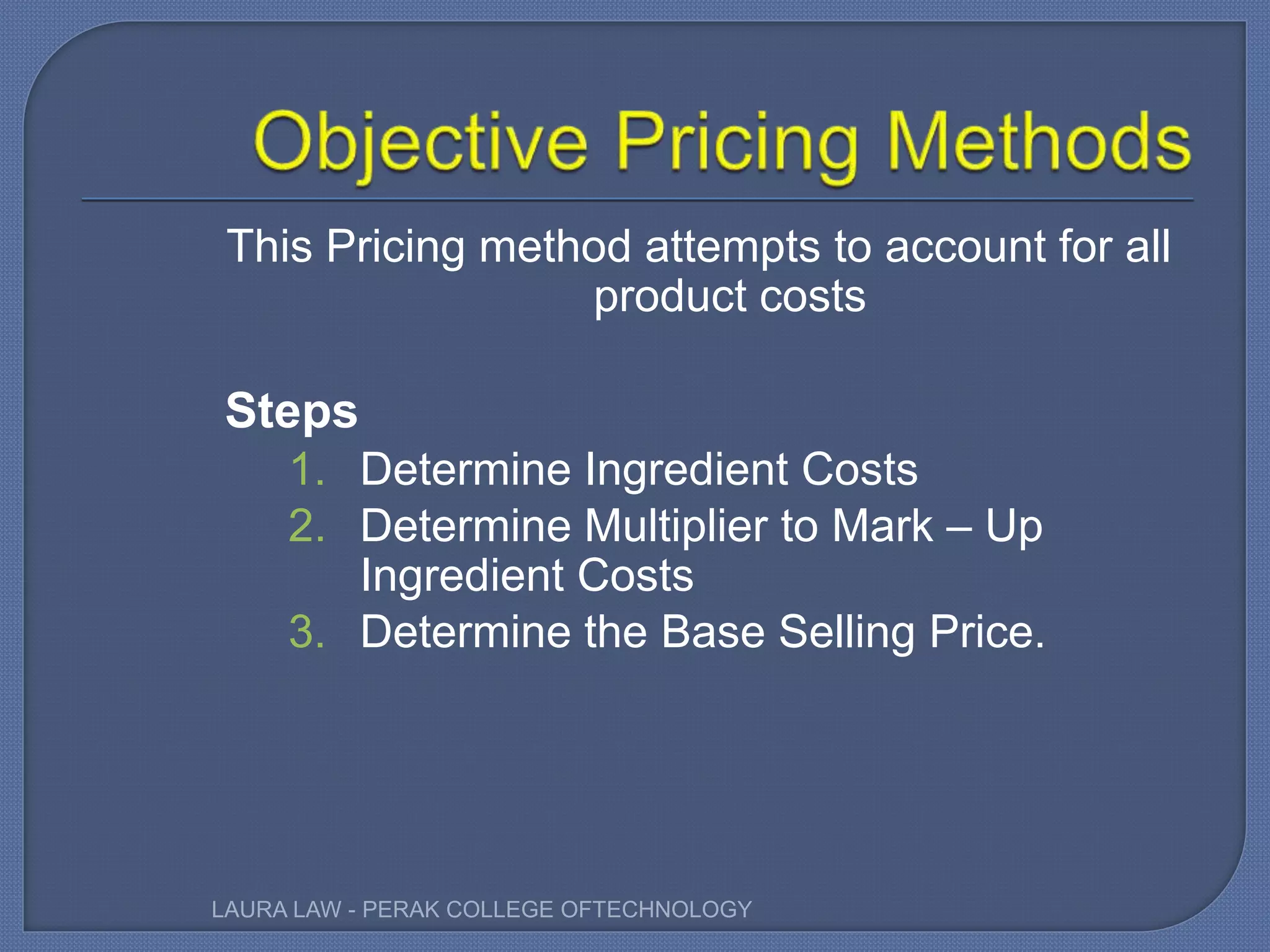 This Pricing method attempts to account for all
product costs
Steps
1. Determine Ingredient Costs
2. Determine Multiplier to Mark – Up
Ingredient Costs
3. Determine the Base Selling Price.
LAURA LAW - PERAK COLLEGE OFTECHNOLOGY
 