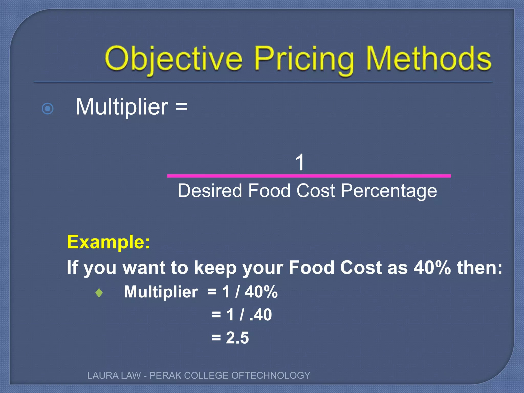  Multiplier =
1
Desired Food Cost Percentage
Example:
If you want to keep your Food Cost as 40% then:
 Multiplier = 1 / 40%
= 1 / .40
= 2.5
LAURA LAW - PERAK COLLEGE OFTECHNOLOGY
 