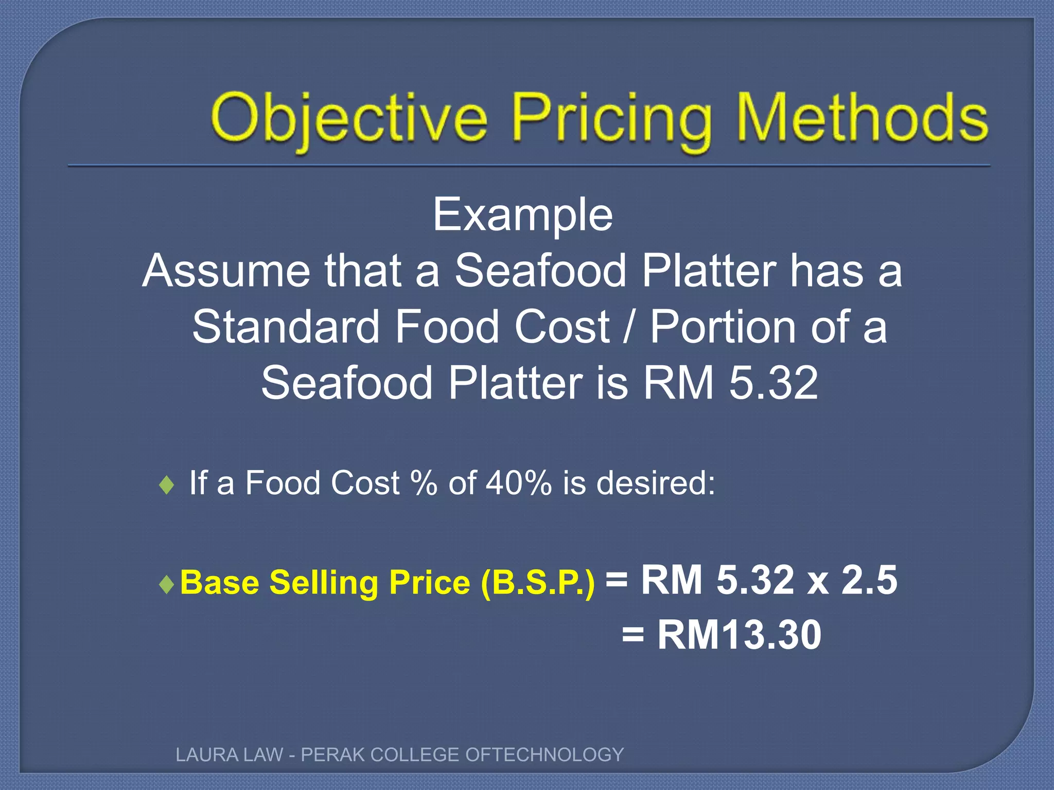 Example
Assume that a Seafood Platter has a
Standard Food Cost / Portion of a
Seafood Platter is RM 5.32
 If a Food Cost % of 40% is desired:
Base Selling Price (B.S.P.) = RM 5.32 x 2.5
= RM13.30
LAURA LAW - PERAK COLLEGE OFTECHNOLOGY
 