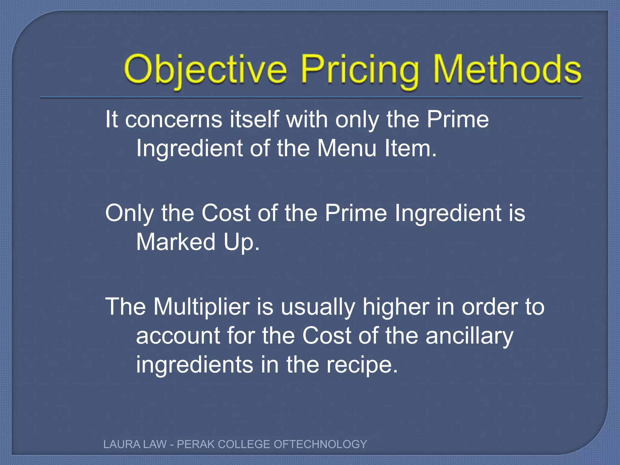 It concerns itself with only the Prime
Ingredient of the Menu Item.
Only the Cost of the Prime Ingredient is
Marked Up.
The Multiplier is usually higher in order to
account for the Cost of the ancillary
ingredients in the recipe.
LAURA LAW - PERAK COLLEGE OFTECHNOLOGY
 
