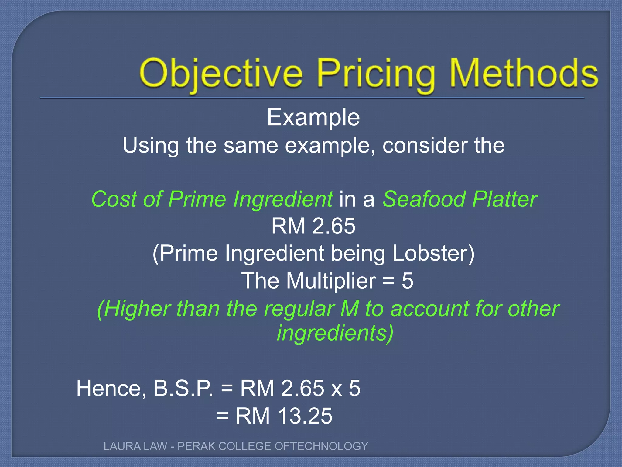 Example
Using the same example, consider the
Cost of Prime Ingredient in a Seafood Platter
RM 2.65
(Prime Ingredient being Lobster)
The Multiplier = 5
(Higher than the regular M to account for other
ingredients)
Hence, B.S.P. = RM 2.65 x 5
= RM 13.25
LAURA LAW - PERAK COLLEGE OFTECHNOLOGY
 