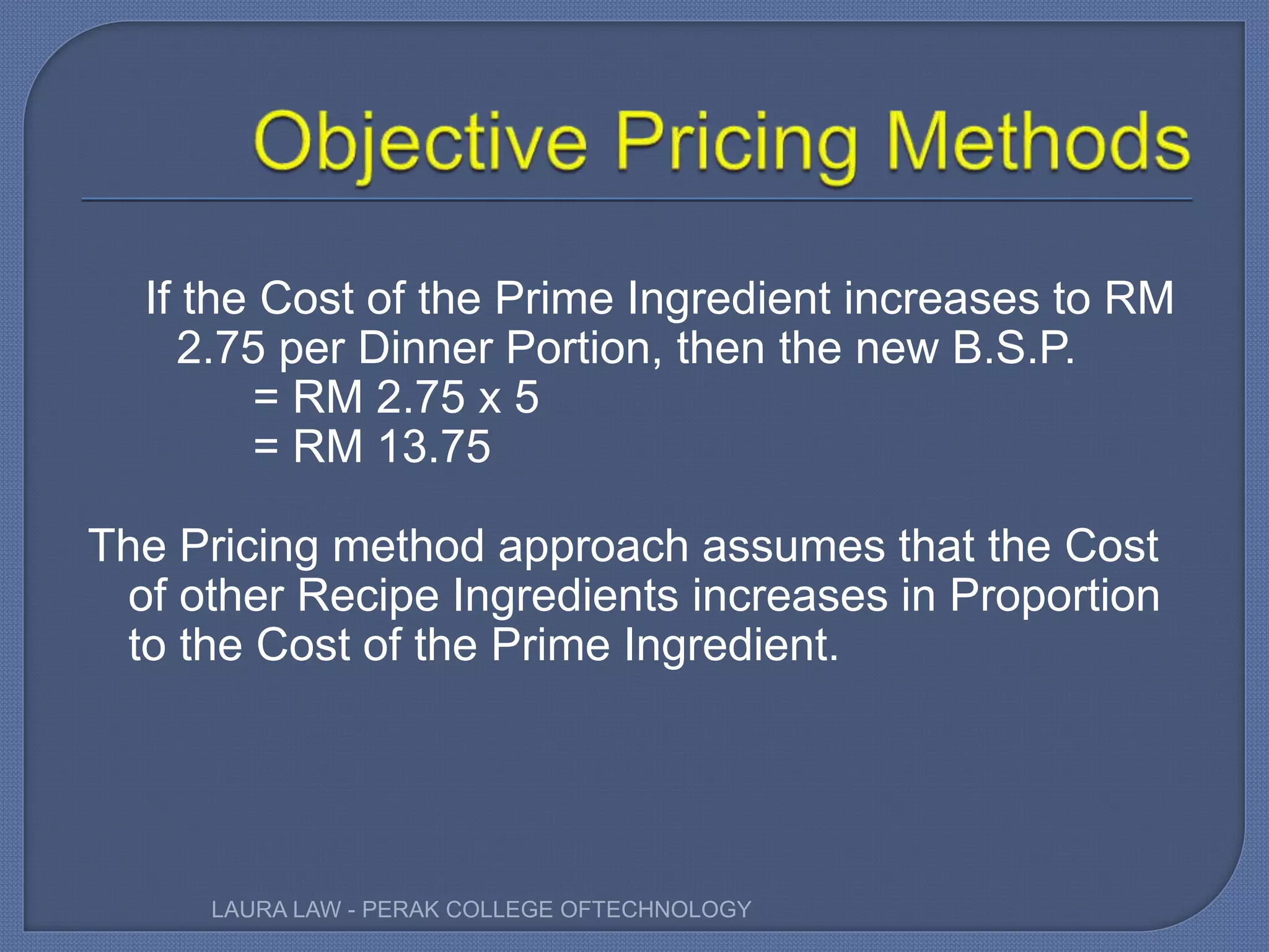 If the Cost of the Prime Ingredient increases to RM
2.75 per Dinner Portion, then the new B.S.P.
= RM 2.75 x 5
= RM 13.75
The Pricing method approach assumes that the Cost
of other Recipe Ingredients increases in Proportion
to the Cost of the Prime Ingredient.
LAURA LAW - PERAK COLLEGE OFTECHNOLOGY
 