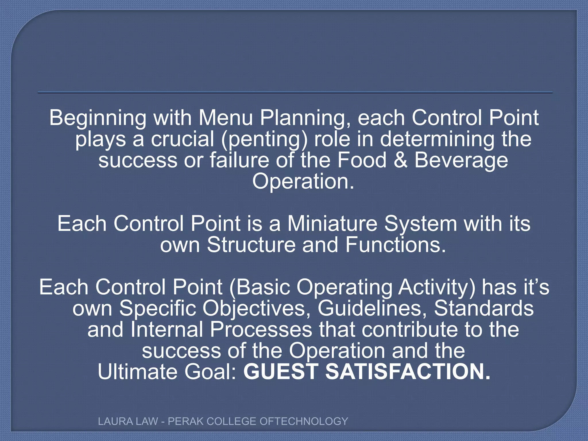 Beginning with Menu Planning, each Control Point
plays a crucial (penting) role in determining the
success or failure of the Food & Beverage
Operation.
Each Control Point is a Miniature System with its
own Structure and Functions.
Each Control Point (Basic Operating Activity) has it’s
own Specific Objectives, Guidelines, Standards
and Internal Processes that contribute to the
success of the Operation and the
Ultimate Goal: GUEST SATISFACTION.
LAURA LAW - PERAK COLLEGE OFTECHNOLOGY
 