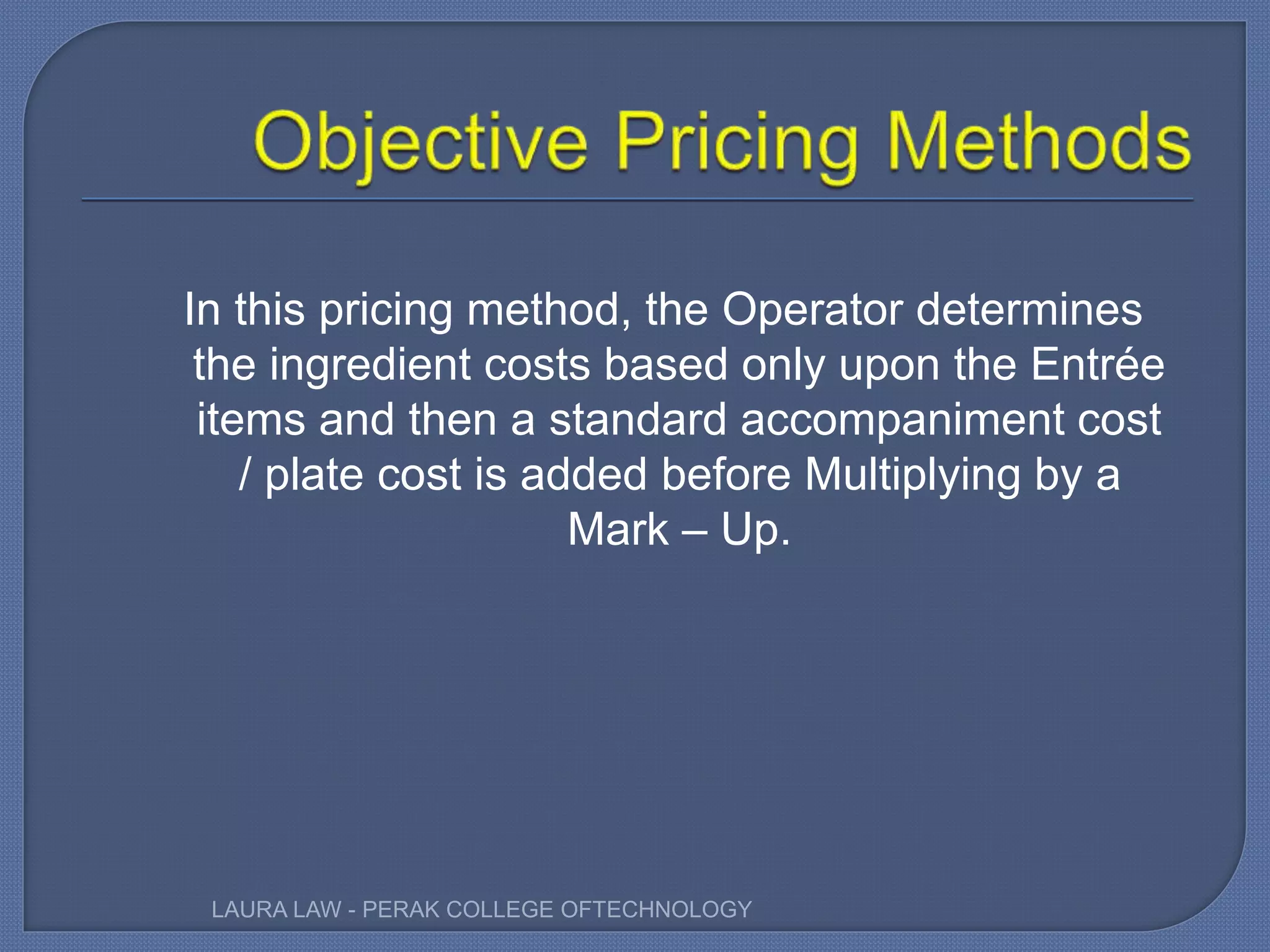 In this pricing method, the Operator determines
the ingredient costs based only upon the Entrée
items and then a standard accompaniment cost
/ plate cost is added before Multiplying by a
Mark – Up.
LAURA LAW - PERAK COLLEGE OFTECHNOLOGY
 
