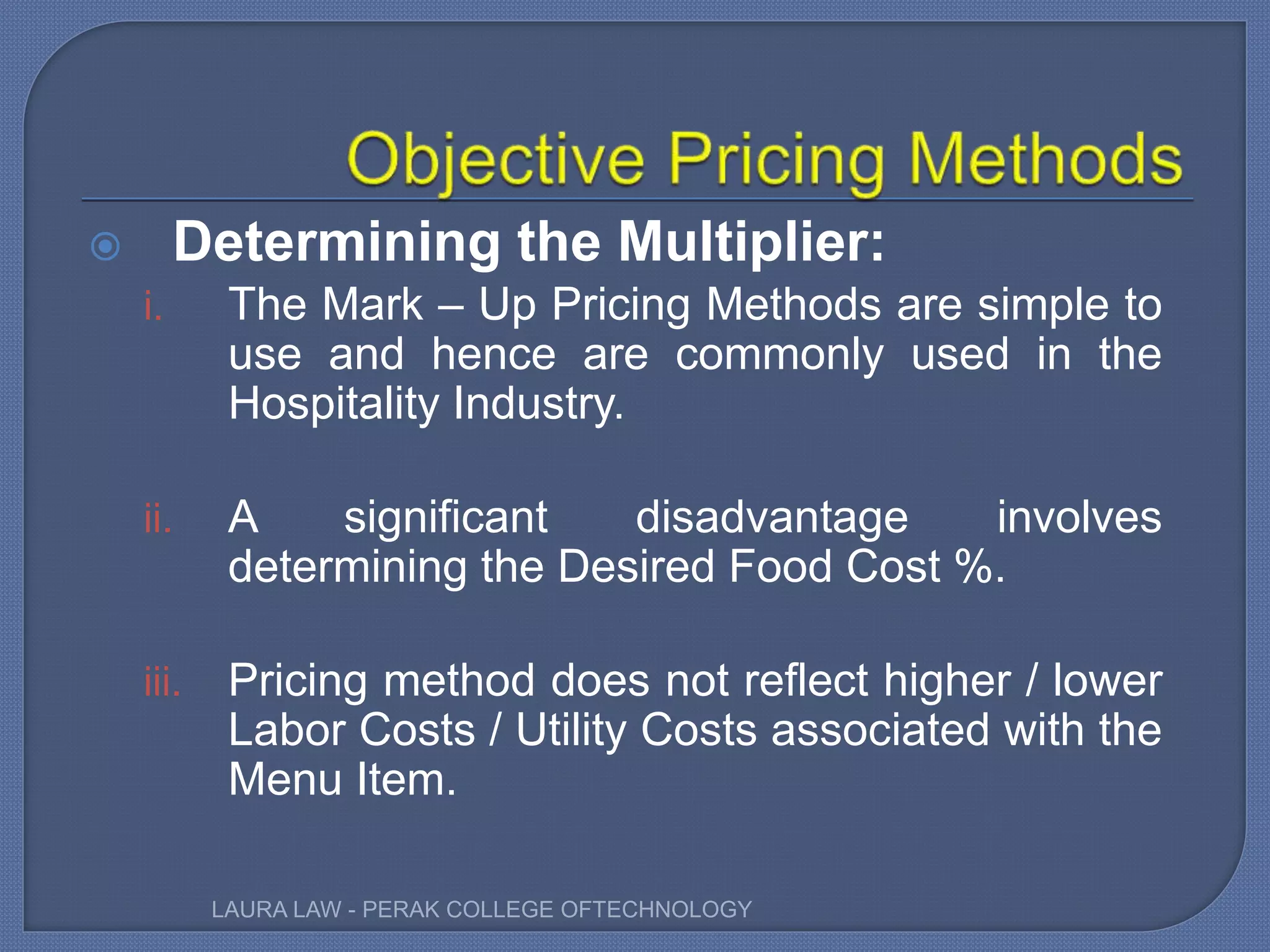  Determining the Multiplier:
i. The Mark – Up Pricing Methods are simple to
use and hence are commonly used in the
Hospitality Industry.
ii. A significant disadvantage involves
determining the Desired Food Cost %.
iii. Pricing method does not reflect higher / lower
Labor Costs / Utility Costs associated with the
Menu Item.
LAURA LAW - PERAK COLLEGE OFTECHNOLOGY
 