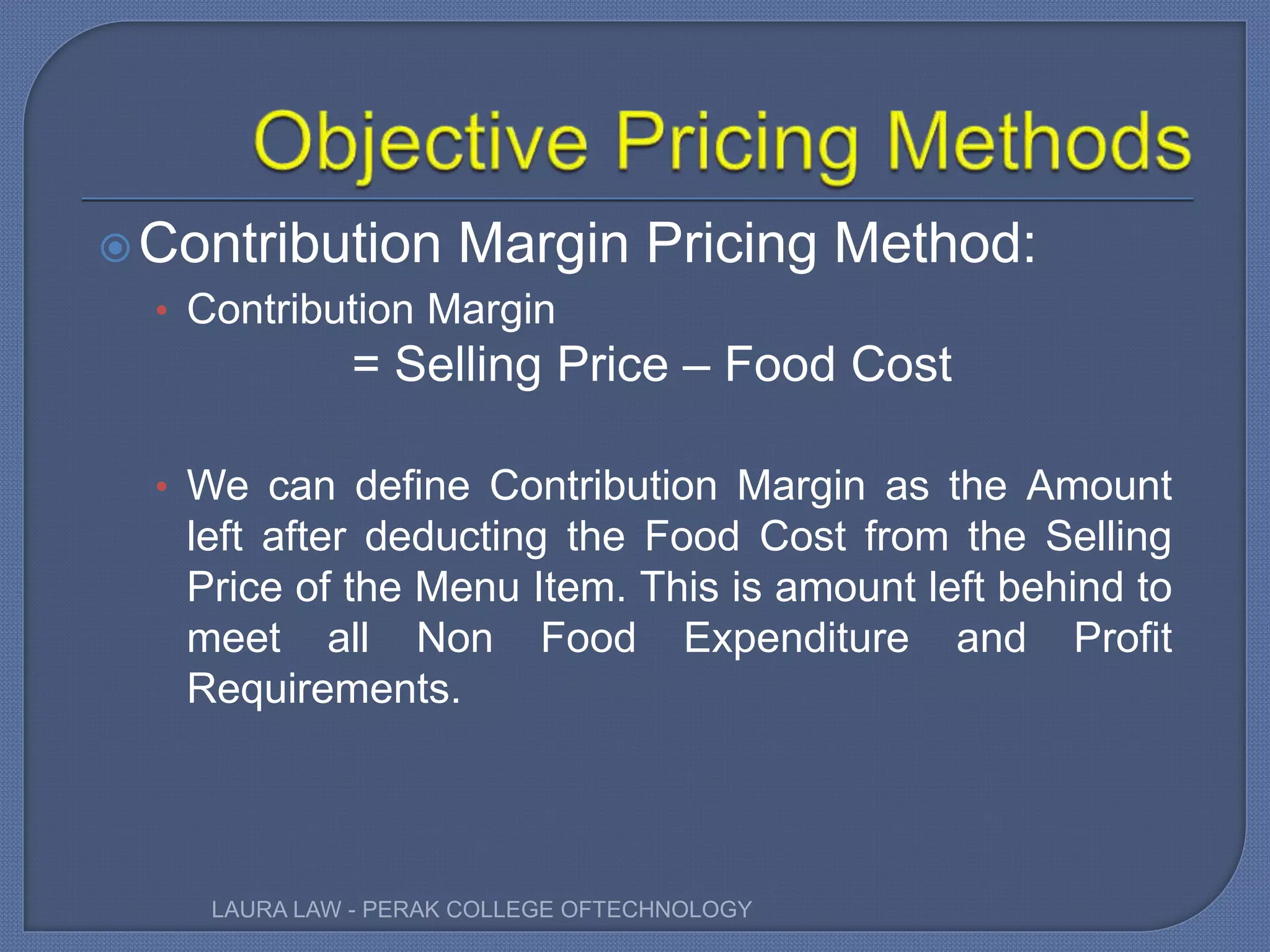 Contribution Margin Pricing Method:
• Contribution Margin
= Selling Price – Food Cost
• We can define Contribution Margin as the Amount
left after deducting the Food Cost from the Selling
Price of the Menu Item. This is amount left behind to
meet all Non Food Expenditure and Profit
Requirements.
LAURA LAW - PERAK COLLEGE OFTECHNOLOGY
 