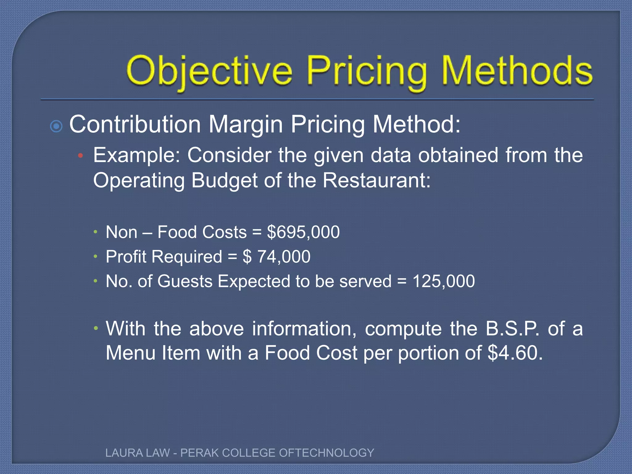  Contribution Margin Pricing Method:
• Example: Consider the given data obtained from the
Operating Budget of the Restaurant:
 Non – Food Costs = $695,000
 Profit Required = $ 74,000
 No. of Guests Expected to be served = 125,000
 With the above information, compute the B.S.P. of a
Menu Item with a Food Cost per portion of $4.60.
LAURA LAW - PERAK COLLEGE OFTECHNOLOGY
 