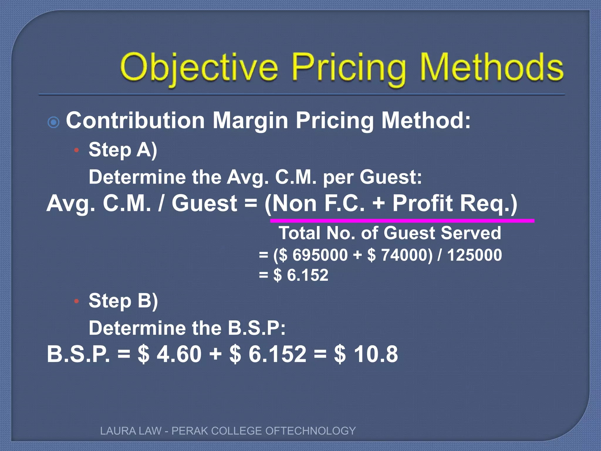  Contribution Margin Pricing Method:
• Step A)
Determine the Avg. C.M. per Guest:
Avg. C.M. / Guest = (Non F.C. + Profit Req.)
Total No. of Guest Served
= ($ 695000 + $ 74000) / 125000
= $ 6.152
• Step B)
Determine the B.S.P:
B.S.P. = $ 4.60 + $ 6.152 = $ 10.8
LAURA LAW - PERAK COLLEGE OFTECHNOLOGY
 