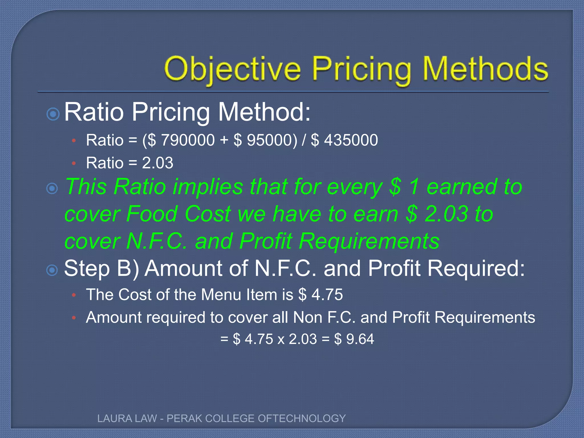 Ratio Pricing Method:
• Ratio = ($ 790000 + $ 95000) / $ 435000
• Ratio = 2.03
 This Ratio implies that for every $ 1 earned to
cover Food Cost we have to earn $ 2.03 to
cover N.F.C. and Profit Requirements
 Step B) Amount of N.F.C. and Profit Required:
• The Cost of the Menu Item is $ 4.75
• Amount required to cover all Non F.C. and Profit Requirements
= $ 4.75 x 2.03 = $ 9.64
LAURA LAW - PERAK COLLEGE OFTECHNOLOGY
 