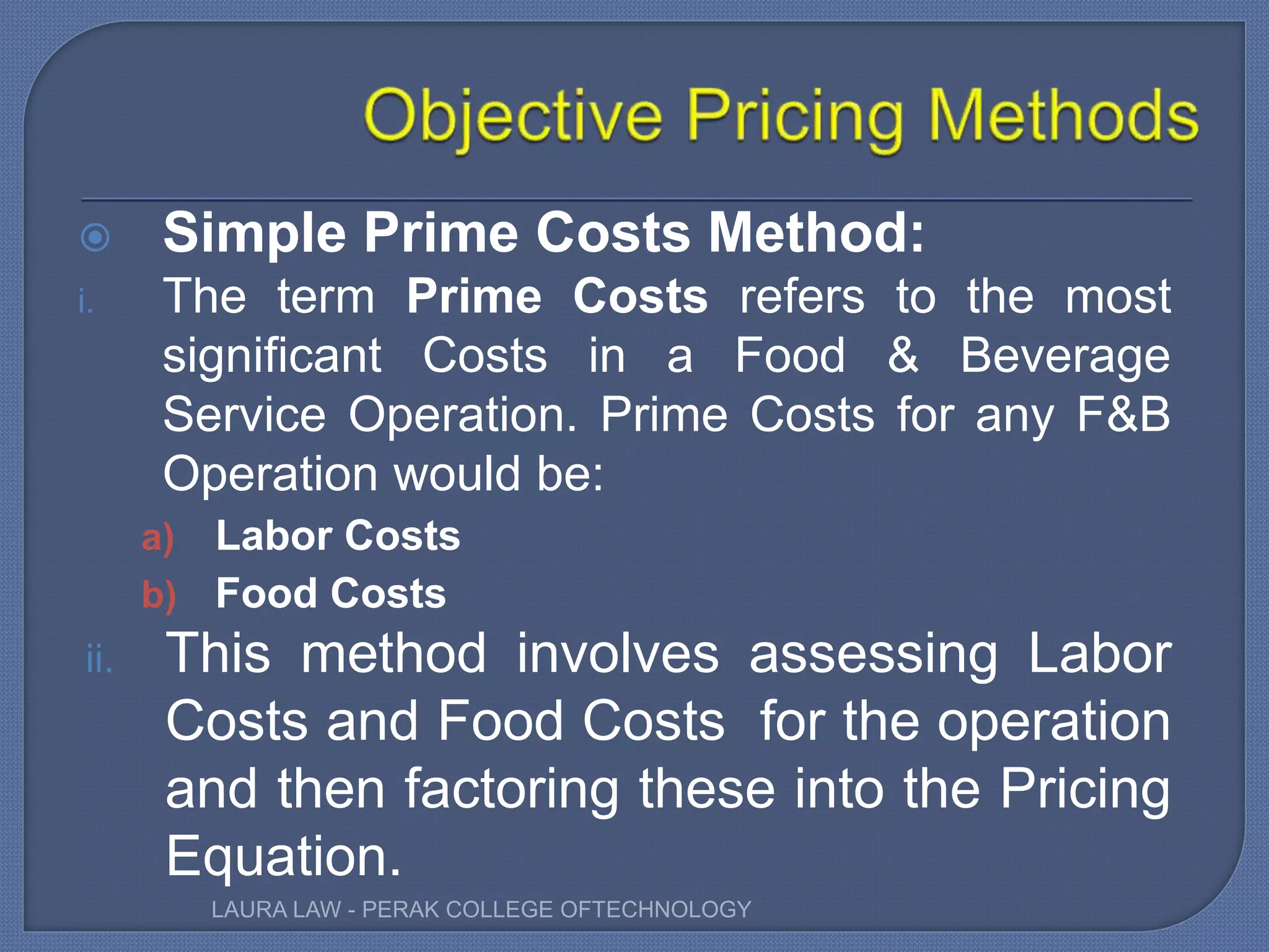  Simple Prime Costs Method:
i. The term Prime Costs refers to the most
significant Costs in a Food & Beverage
Service Operation. Prime Costs for any F&B
Operation would be:
a) Labor Costs
b) Food Costs
ii. This method involves assessing Labor
Costs and Food Costs for the operation
and then factoring these into the Pricing
Equation.
LAURA LAW - PERAK COLLEGE OFTECHNOLOGY
 