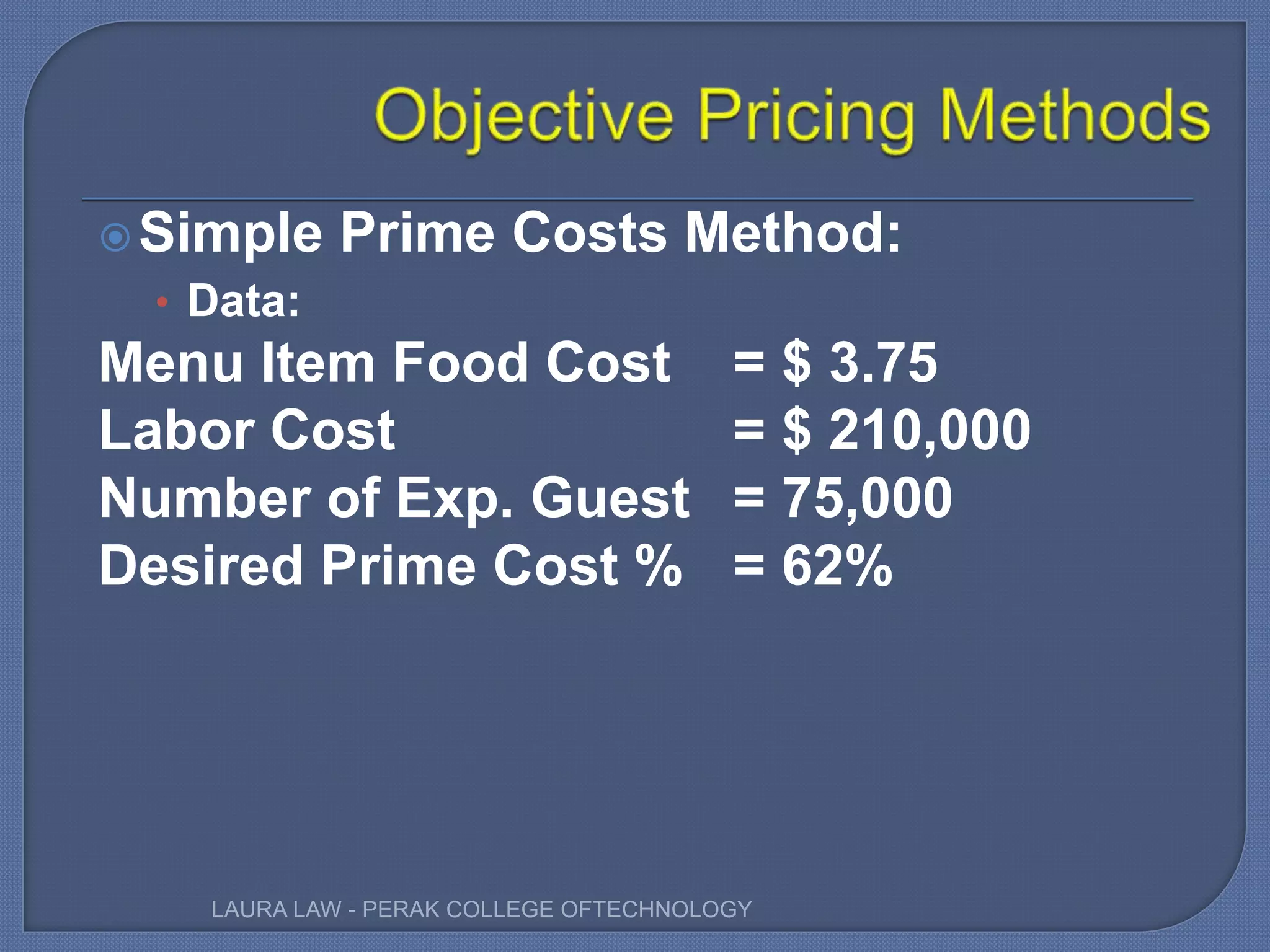 Simple Prime Costs Method:
• Data:
Menu Item Food Cost = $ 3.75
Labor Cost = $ 210,000
Number of Exp. Guest = 75,000
Desired Prime Cost % = 62%
LAURA LAW - PERAK COLLEGE OFTECHNOLOGY
 