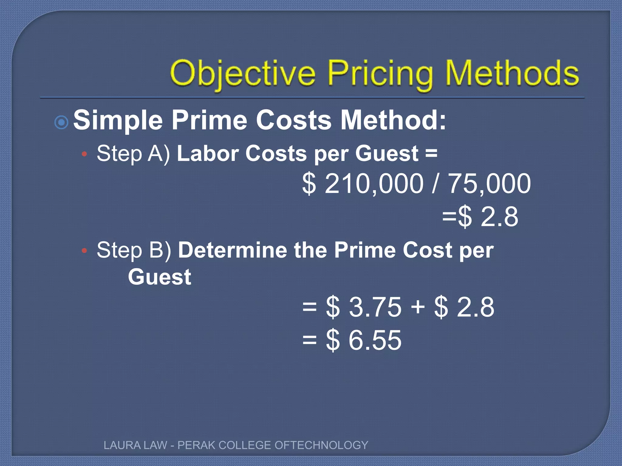 Simple Prime Costs Method:
• Step A) Labor Costs per Guest =
$ 210,000 / 75,000
=$ 2.8
• Step B) Determine the Prime Cost per
Guest
= $ 3.75 + $ 2.8
= $ 6.55
LAURA LAW - PERAK COLLEGE OFTECHNOLOGY
 