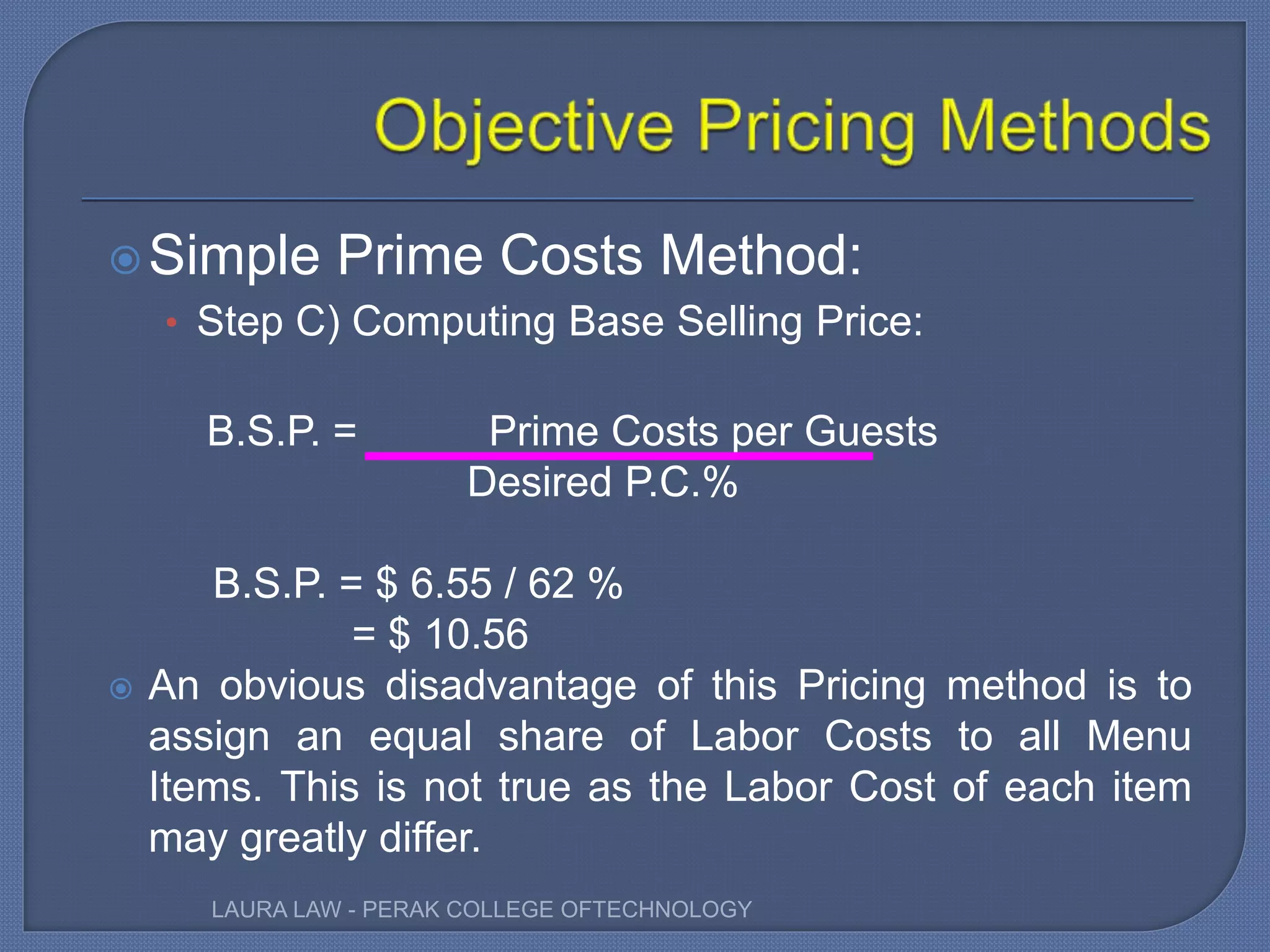Simple Prime Costs Method:
• Step C) Computing Base Selling Price:
B.S.P. = Prime Costs per Guests
Desired P.C.%
B.S.P. = $ 6.55 / 62 %
= $ 10.56
 An obvious disadvantage of this Pricing method is to
assign an equal share of Labor Costs to all Menu
Items. This is not true as the Labor Cost of each item
may greatly differ.
LAURA LAW - PERAK COLLEGE OFTECHNOLOGY
 