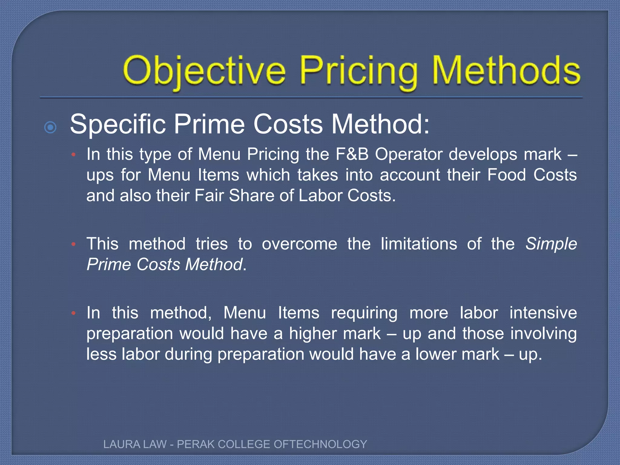  Specific Prime Costs Method:
• In this type of Menu Pricing the F&B Operator develops mark –
ups for Menu Items which takes into account their Food Costs
and also their Fair Share of Labor Costs.
• This method tries to overcome the limitations of the Simple
Prime Costs Method.
• In this method, Menu Items requiring more labor intensive
preparation would have a higher mark – up and those involving
less labor during preparation would have a lower mark – up.
LAURA LAW - PERAK COLLEGE OFTECHNOLOGY
 