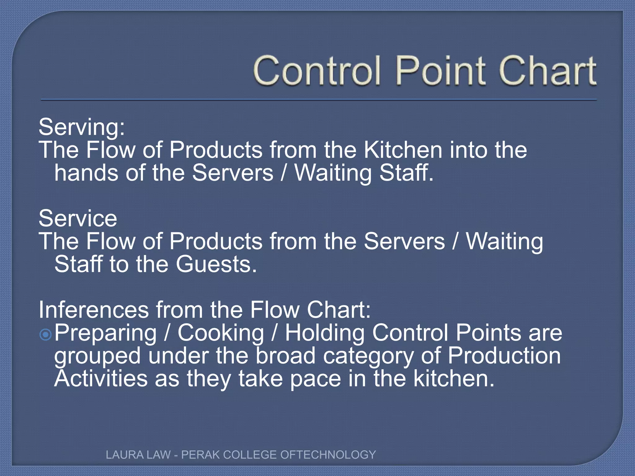 Serving:
The Flow of Products from the Kitchen into the
hands of the Servers / Waiting Staff.
Service
The Flow of Products from the Servers / Waiting
Staff to the Guests.
Inferences from the Flow Chart:
Preparing / Cooking / Holding Control Points are
grouped under the broad category of Production
Activities as they take pace in the kitchen.
LAURA LAW - PERAK COLLEGE OFTECHNOLOGY
 