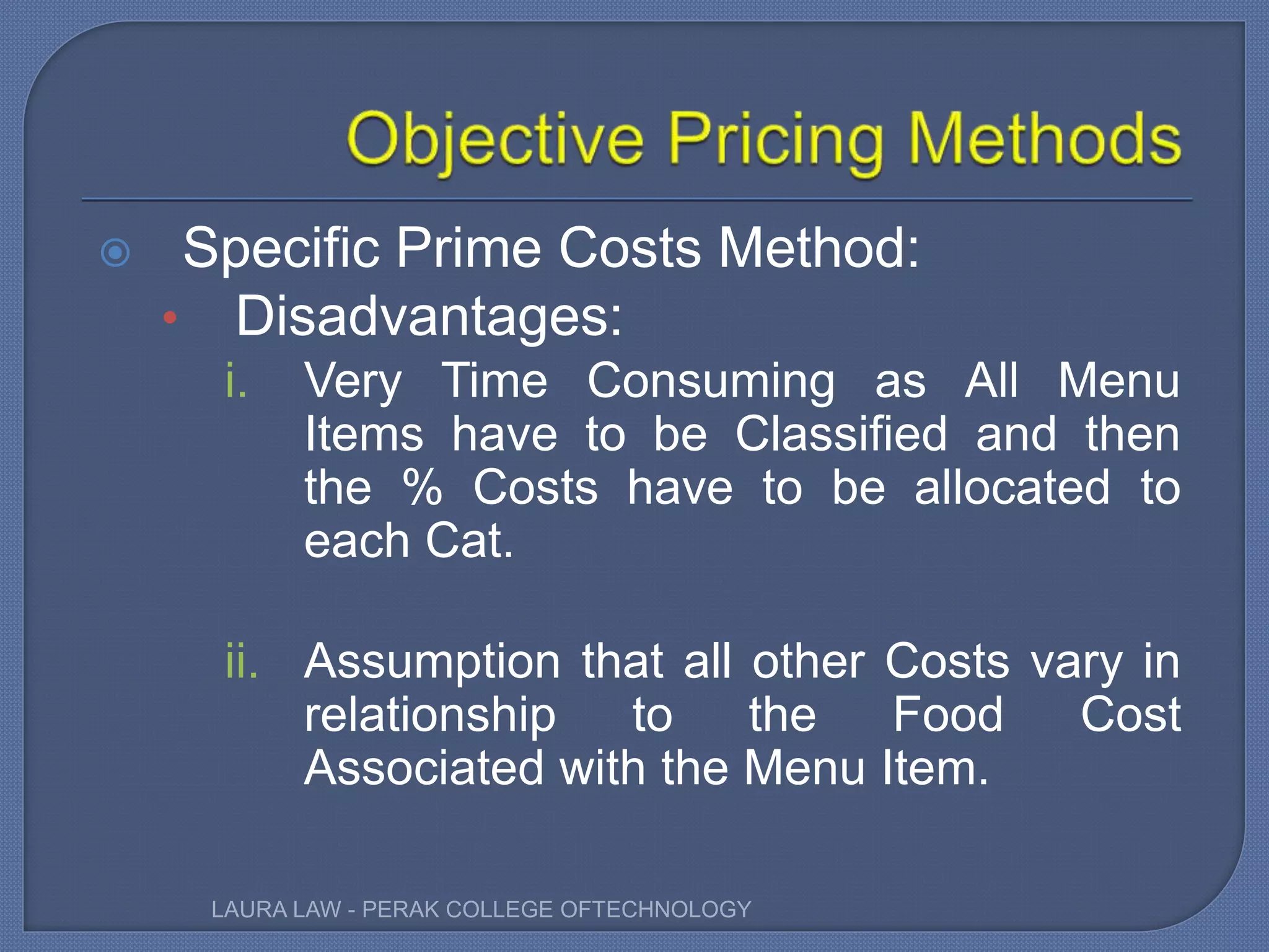  Specific Prime Costs Method:
• Disadvantages:
i. Very Time Consuming as All Menu
Items have to be Classified and then
the % Costs have to be allocated to
each Cat.
ii. Assumption that all other Costs vary in
relationship to the Food Cost
Associated with the Menu Item.
LAURA LAW - PERAK COLLEGE OFTECHNOLOGY
 