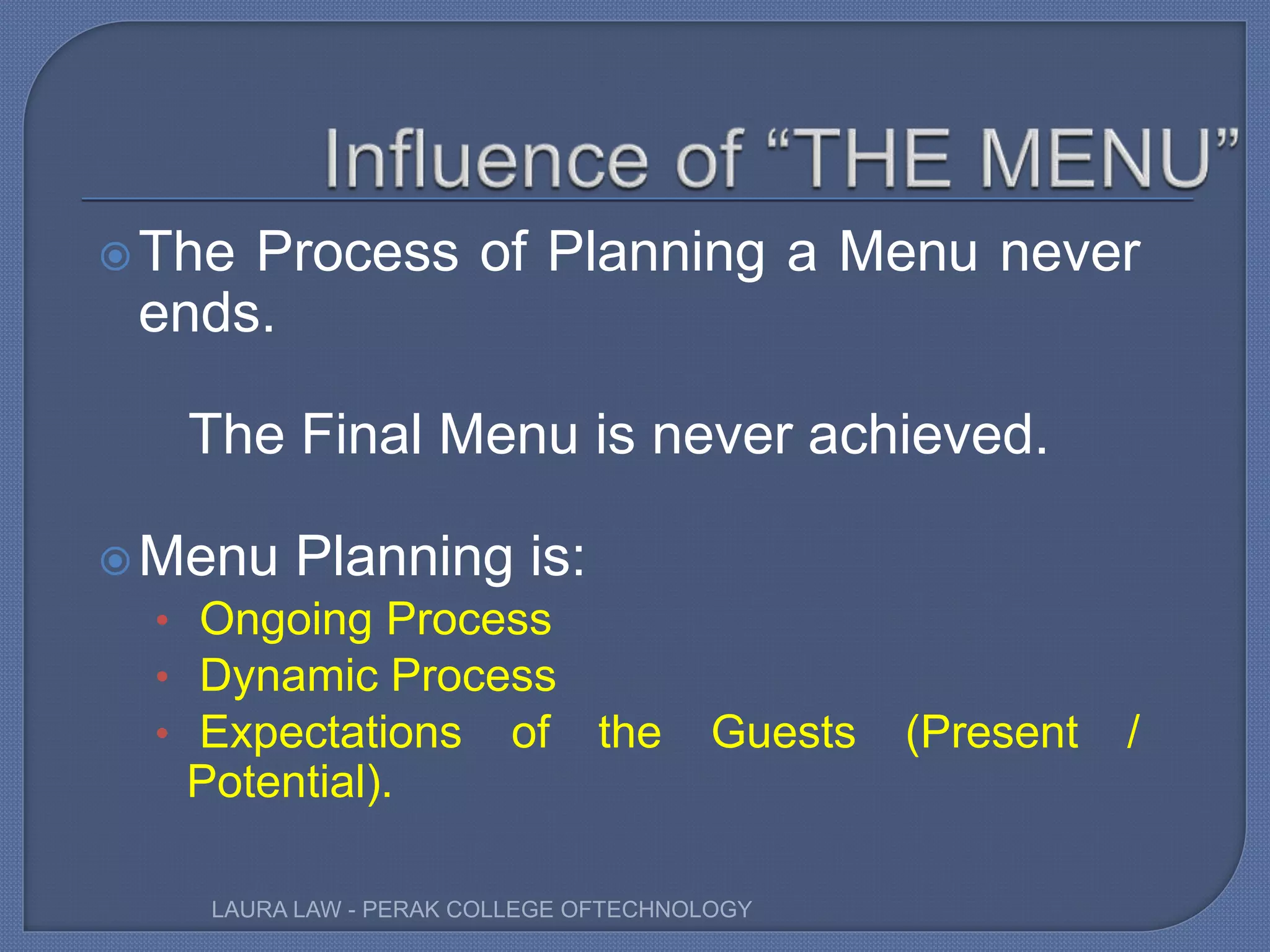 The Process of Planning a Menu never
ends.
The Final Menu is never achieved.
Menu Planning is:
• Ongoing Process
• Dynamic Process
• Expectations of the Guests (Present /
Potential).
LAURA LAW - PERAK COLLEGE OFTECHNOLOGY
 